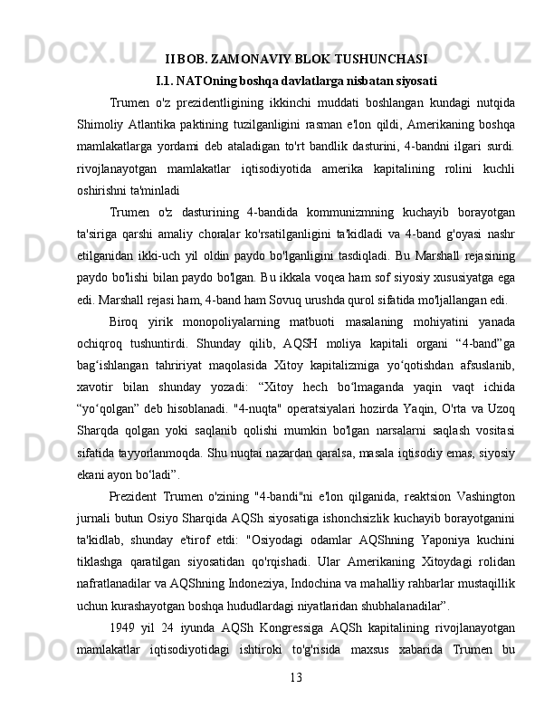 II BOB. ZAMONAVIY BLOK TUSHUNCHASI
I.1. NATOning boshqa davlatlarga nisbatan siyosati
Trumen   o'z   prezidentligining   ikkinchi   muddati   boshlangan   kundagi   nutqida
Shimoliy   Atlantika   paktining   tuzilganligini   rasman   e'lon   qildi,   Amerikaning   boshqa
mamlakatlarga   yordami   deb   ataladigan   to'rt   bandlik   dasturini,   4-bandni   ilgari   surdi.
rivojlanayotgan   mamlakatlar   iqtisodiyotida   amerika   kapitalining   rolini   kuchli
oshirishni ta'minladi
Trumen   o'z   dasturining   4-bandida   kommunizmning   kuchayib   borayotgan
ta'siriga   qarshi   amaliy   choralar   ko'rsatilganligini   ta'kidladi   va   4-band   g'oyasi   nashr
etilganidan   ikki-uch   yil   oldin   paydo   bo'lganligini   tasdiqladi.   Bu   Marshall   rejasining
paydo bo'lishi bilan paydo bo'lgan. Bu ikkala voqea ham sof siyosiy xususiyatga ega
edi. Marshall rejasi ham, 4-band ham Sovuq urushda qurol sifatida mo'ljallangan edi.
Biroq   yirik   monopoliyalarning   matbuoti   masalaning   mohiyatini   yanada
ochiqroq   tushuntirdi.   Shunday   qilib,   AQSH   moliya   kapitali   organi   “4-band”ga
bag ishlangan   tahririyat   maqolasida   Xitoy   kapitalizmiga   yo qotishdan   afsuslanib,ʻ ʻ
xavotir   bilan   shunday   yozadi:   “Xitoy   hech   bo lmaganda   yaqin   vaqt   ichida	
ʻ
“yo qolgan”   deb   hisoblanadi.   "4-nuqta"   operatsiyalari   hozirda   Yaqin,   O'rta   va   Uzoq	
ʻ
Sharqda   qolgan   yoki   saqlanib   qolishi   mumkin   bo'lgan   narsalarni   saqlash   vositasi
sifatida tayyorlanmoqda. Shu nuqtai nazardan qaralsa, masala iqtisodiy emas, siyosiy
ekani ayon bo‘ladi”.
Prezident   Trumen   o'zining   "4-bandi"ni   e'lon   qilganida,   reaktsion   Vashington
jurnali  butun Osiyo Sharqida AQSh siyosatiga ishonchsizlik  kuchayib borayotganini
ta'kidlab,   shunday   e'tirof   etdi:   "Osiyodagi   odamlar   AQShning   Yaponiya   kuchini
tiklashga   qaratilgan   siyosatidan   qo'rqishadi.   Ular   Amerikaning   Xitoydagi   rolidan
nafratlanadilar va AQShning Indoneziya, Indochina va mahalliy rahbarlar mustaqillik
uchun kurashayotgan boshqa hududlardagi niyatlaridan shubhalanadilar”.
1949   yil   24   iyunda   AQSh   Kongressiga   AQSh   kapitalining   rivojlanayotgan
mamlakatlar   iqtisodiyotidagi   ishtiroki   to'g'risida   maxsus   xabarida   Trumen   bu
13 