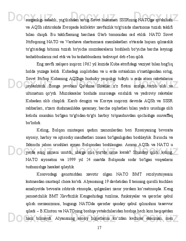 surganligi   sababli,  yig'ilishdan  so'ng   Sovet   hukumati   SSSRning  NATOga  qo'shilishi
va AQSh ishtirokida Evropada kollektiv xavfsizlik to'g'risida shartnoma tuzish taklifi
bilan   chiqdi.   Bu   takliflarning   barchasi   G'arb   tomonidan   rad   etildi.   NATO   Sovet
Ittifoqining NATO va Varshava  shartnomasi  mamlakatlari  o'rtasida  hujum  qilmaslik
to'g'risidagi   bitimni   tuzish   bo'yicha   muzokaralarni   boshlash   bo'yicha   barcha   keyingi
tashabbuslarini rad etdi va bu tashabbuslarni tashviqot deb e'lon qildi.
Eng xavfli xalqaro inqiroz 1962 yil kuzida Kuba atrofidagi vaziyat bilan bog'liq
holda   yuzaga   keldi.   Kubadagi   inqilobdan   va   u   erda   sotsializm   o'rnatilgandan   so'ng,
Sovet   Ittifoqi   Kubaning   AQShga   hududiy   yaqinligi   tufayli   u   erda   atom   raketalarini
joylashtirdi.   Bunga   javoban   Qo'shma   Shtatlar   o'z   flotini   orolga   tortib   oldi   va
ultimatum   qo'ydi.   Muzokaralar   boshida   murosaga   erishildi   va   yadroviy   raketalar
Kubadan   olib   chiqildi.   Karib   dengizi   va   Koreya   inqirozi   davrida   AQSh   va   SSSR
rahbarlari, o'zaro dushmanlikka qaramay, barcha oqibatlari bilan yadro urushiga olib
kelishi   mumkin   bo'lgan   to'g'ridan-to'g'ri   harbiy   to'qnashuvdan   qochishga   muvaffaq
bo'lishdi.
Keling,   Bolqon   mintaqasi   qadim   zamonlardan   beri   Rossiyaning   bevosita
siyosiy, harbiy va iqtisodiy manfaatlari  zonasi  bo'lganligidan boshlaylik. Birinchi  va
Ikkinchi   jahon   urushlari   aynan   Bolqondan   boshlangan.   Ammo   AQSh   va   NATO   u
yerda   aniq   nimani   unutdi,   ularga   olis   yurtda   nima   kerak?   Shunday   qilib,   keling,
NATO   siyosatini   va   1999   yil   24   martda   Bolqonda   sodir   bo'lgan   voqealarni
tushunishga harakat qilaylik.
Kosovodagi   genotsiddan   xavotir   olgan   NATO   BMT   rezolyutsiyasini
kutmasdan mustaqil chora ko'rdi. Alyansning 19 davlatidan 8 tasining qurolli kuchlari
amaliyotda   bevosita   ishtirok   etmoqda,   qolganlari   zarur   yordam   ko‘rsatmoqda.   Keng
jamoatchilik   BMT   Xavfsizlik   Kengashidagi   tuzilma,   funksiyalar   va   qarorlar   qabul
qilish   mexanizmini,   bugungi   NATOda   qarorlar   qanday   qabul   qilinishini   tasavvur
qiladi – B.Klinton va NATOning boshqa yetakchilaridan boshqa hech kim haqiqatdan
ham   bilmaydi.   Alyansning   asosiy   hujjatlarini   ko‘zdan   kechirar   ekanman,   men
17