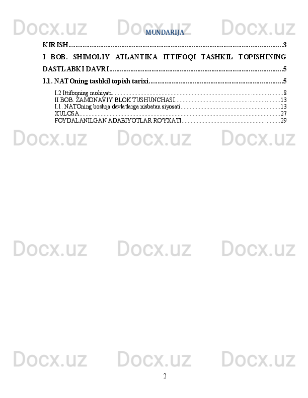 MUNDARIJA
KIRISH ......................................................................................................................... 3
I   BOB.   SHIMOLIY   ATLANTIKA   ITTIFOQI   TASHKIL   TOPISHINING
DASTLABKI DAVRI .................................................................................................. 5
I.1. NATOning tashkil topish tarixi ............................................................................ 5
I.2 Ittifoqning mohiyati ................................................................................................................. 8
II BOB. ZAMONAVIY BLOK TUSHUNCHASI ..................................................................... 13
I.1. NATOning boshqa davlatlarga nisbatan siyosati .................................................................. 13
XULOSA ..................................................................................................................................... 27
FOYDALANILGAN ADABIYOTLAR RO'YXATI ................................................................. 29
2