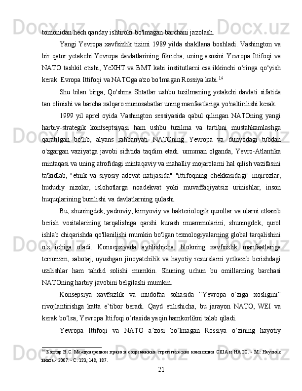 tomonidan hech qanday ishtiroki bo'lmagan barchani jazolash.
Yangi Yevropa xavfsizlik tizimi 1989 yilda shakllana boshladi. Vashington va
bir  qator  yetakchi  Yevropa davlatlarining fikricha, uning asosini  Yevropa Ittifoqi va
NATO tashkil etishi, YeXHT va BMT kabi institutlarni esa ikkinchi o‘ringa qo‘yish
kerak. Evropa Ittifoqi va NATOga a'zo bo'lmagan Rossiya kabi. 16
Shu   bilan   birga,   Qo'shma   Shtatlar   ushbu   tuzilmaning   yetakchi   davlati   sifatida
tan olinishi va barcha xalqaro munosabatlar uning manfaatlariga yo'naltirilishi kerak.
1999   yil   aprel   oyida   Vashington   sessiyasida   qabul   qilingan   NATOning   yangi
harbiy-strategik   kontseptsiyasi   ham   ushbu   tuzilma   va   tartibni   mustahkamlashga
qaratilgan   bo'lib,   alyans   rahbariyati   NATOning   Yevropa   va   dunyodagi   tubdan
o'zgargan   vaziyatga   javobi   sifatida   taqdim   etadi.   umuman   olganda,   Yevro-Atlantika
mintaqasi va uning atrofidagi mintaqaviy va mahalliy mojarolarni hal qilish vazifasini
ta'kidlab,   "etnik   va   siyosiy   adovat   natijasida"   "ittifoqning   chekkasidagi"   inqirozlar,
hududiy   nizolar,   islohotlarga   noadekvat   yoki   muvaffaqiyatsiz   urinishlar,   inson
huquqlarining buzilishi va davlatlarning qulashi.
Bu, shuningdek, yadroviy, kimyoviy va bakteriologik qurollar va ularni etkazib
berish   vositalarining   tarqalishiga   qarshi   kurash   muammolarini,   shuningdek,   qurol
ishlab chiqarishda qo'llanilishi mumkin bo'lgan texnologiyalarning global tarqalishini
o'z   ichiga   oladi.   Konsepsiyada   aytilishicha,   blokning   xavfsizlik   manfaatlariga
terrorizm,   sabotaj,   uyushgan   jinoyatchilik   va   hayotiy   resurslarni   yetkazib   berishdagi
uzilishlar   ham   tahdid   solishi   mumkin.   Shuning   uchun   bu   omillarning   barchasi
NATOning harbiy javobini belgilashi mumkin.
Konsepsiya   xavfsizlik   va   mudofaa   sohasida   “Yevropa   o‘ziga   xosligini”
rivojlantirishga   katta   e’tibor   beradi.   Qayd   etilishicha,   bu   jarayon   NATO,   WEI   va
kerak bo‘lsa, Yevropa Ittifoqi o‘rtasida yaqin hamkorlikni talab qiladi.
Yevropa   Ittifoqi   va   NATO   a zosi   bo lmagan   Rossiya   o zining   hayotiyʼ ʻ ʻ
16
  Котляр B.C. Международное право и современные  стратегические концепции  США и НАТО. - М.: Научная
книга.- 2007. - С. 123; 148; 187.
21