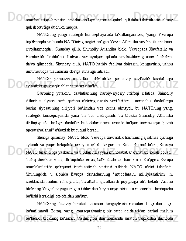 manfaatlariga   bevosita   daxldor   bo lgan   qarorlar   qabul   qilishda   ishtirok   eta   olmayʻ
qolish xavfiga duch kelmoqda.
NATOning   yangi   strategik   kontseptsiyasida   ta'kidlanganidek,   "yangi   Yevropa
tug'ilmoqda va bunda NATOning negizi bo'lgan Yevro-Atlantika xavfsizlik tuzilmasi
rivojlanmoqda".   Shunday   qilib,   Shimoliy   Atlantika   bloki   Yevropada   Xavfsizlik   va
Hamkorlik   Tashkiloti   faoliyat   yuritayotgan   qit'ada   xavfsizlikning   asosi   bo'lishini
da'vo   qilmoqda.   Shunday   qilib,   NATO   harbiy   faoliyat   doirasini   kengaytirib,   ushbu
umumevropa tuzilmasini chetga surishga intiladi.
NATOni   jamoaviy   mudofaa   tashkilotidan   jamoaviy   xavfsizlik   tashkilotiga
aylantirishga chaqirishlar samarasiz bo'ldi.
G'arbning   yetakchi   davlatlarining   harbiy-siyosiy   ittifoqi   sifatida   Shimoliy
Atlantika   alyansi   hech   qachon   o'zining   asosiy   vazifasidan   -   nomaqbul   davlatlarga
bosim   siyosatining   dirijyori   bo'lishdan   voz   kecha   olmaydi,   bu   NATOning   yangi
strategik   konsepsiyasida   yana   bir   bor   tasdiqlandi.   bu   blokka   Shimoliy   Atlantika
ittifoqiga a'zo  bo'lgan davlatlar  hududidan ancha uzoqda  bo'lgan inqirozlarga  "javob
operatsiyalarini" o'tkazish huquqini beradi.
Shunga qaramay, NATO bloki Yevropa xavfsizlik tizimining ajralmas qismiga
aylandi   va   yaqin   kelajakda   uni   yo'q   qilish   dargumon.   Katta   ehtimol   bilan,   Rossiya
NATO bilan birga yashashi va u bilan muayyan munosabatlar o'rnatishi kerak bo'ladi.
To'liq sheriklar emas, ittifoqchilar emas, balki dushman ham emas. Ko'pgina Evropa
mamlakatlarida   qo'rquvni   tinchlantirish   vositasi   sifatida   NATO   o'zini   isbotladi.
Shuningdek,   u   alohida   Evropa   davlatlarining   "mudofaasini   milliylashtirish"   ni
cheklashda   muhim   rol   o'ynadi,   bu   albatta   qurollanish   poygasiga   olib   keladi.   Ammo
blokning Yugoslaviyaga qilgan ishlaridan keyin unga nisbatan munosabat boshqacha
bo'lishi kerakligi o'z-o'zidan ma'lum.
NATOning   fazoviy   harakat   doirasini   kengaytirish   masalasi   to'g'ridan-to'g'ri
ko'tarilmaydi.   Biroq,   yangi   kontseptsiyaning   bir   qator   qoidalaridan   darhol   ma'lum
bo'ladiki,   blokning   ko'lamini   Vashington   shartnomasida   saraton   tropikidan   shimolda
22 