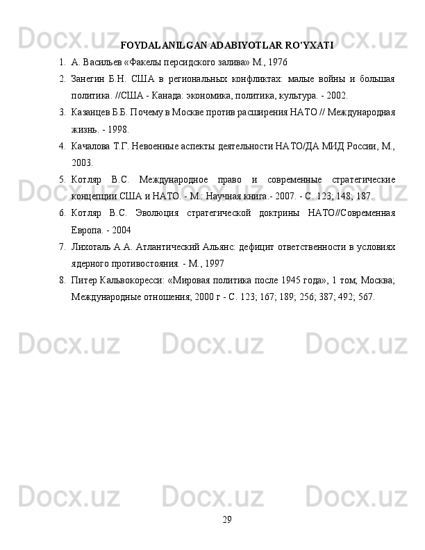 FOYDALANILGAN ADABIYOTLAR RO'YXATI
1. А. Васильев «Факелы персидского залива» М., 1976
2. Занегин   Б.Н.   США   в   региональных   конфликтах:   малые   войны   и   большая
политика. //США - Канада: экономика, политика, культура. - 2002.
3. Казанцев Б.Б. Почему в Москве против расширения НАТО // Международная
жизнь. - 1998.
4. Качалова Т.Г. Невоенные аспекты деятельности НАТО/ДА МИД России, М.,
2003.
5. Котляр   B.C.   Международное   право   и   современные   стратегические
концепции США и НАТО. - М.: Научная книга.- 2007. - С. 123; 148; 187.
6. Котляр   B.C.   Эволюция   стратегической   доктрины   НАТО//Современная
Европа. - 2004
7. Лихоталь А.А. Атлантический Альянс: дефицит ответственности в условиях
ядерного противостояния. - М., 1997
8. Питер Кальвокоресси: «Мировая политика после 1945 года», 1 том; Москва;
Международные отношения; 2000 г - С. 123; 167; 189; 256; 387; 492; 567.
29 