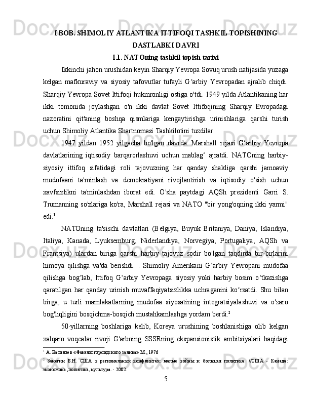 I BOB. SHIMOLIY ATLANTIKA ITTIFOQI TASHKIL TOPISHINING
DASTLABKI DAVRI
I.1. NATOning tashkil topish tarixi
Ikkinchi jahon urushidan keyin Sharqiy Yevropa Sovuq urush natijasida yuzaga
kelgan   mafkuraviy   va   siyosiy   tafovutlar   tufayli   G arbiy   Yevropadan   ajralib   chiqdi.ʻ
Sharqiy Yevropa Sovet Ittifoqi hukmronligi ostiga o'tdi. 1949 yilda Atlantikaning har
ikki   tomonida   joylashgan   o'n   ikki   davlat   Sovet   Ittifoqining   Sharqiy   Evropadagi
nazoratini   qit'aning   boshqa   qismlariga   kengaytirishga   urinishlariga   qarshi   turish
uchun Shimoliy Atlantika Shartnomasi Tashkilotini tuzdilar.
1947   yildan   1952   yilgacha   bo'lgan   davrda.   Marshall   rejasi   G‘arbiy   Yevropa
davlatlarining   iqtisodiy   barqarorlashuvi   uchun   mablag‘   ajratdi.   NATOning   harbiy-
siyosiy   ittifoq   sifatidagi   roli   tajovuzning   har   qanday   shakliga   qarshi   jamoaviy
mudofaani   ta'minlash   va   demokratiyani   rivojlantirish   va   iqtisodiy   o'sish   uchun
xavfsizlikni   ta'minlashdan   iborat   edi.   O'sha   paytdagi   AQSh   prezidenti   Garri   S.
Trumanning so'zlariga ko'ra, Marshall  rejasi  va NATO "bir  yong'oqning ikki  yarmi"
edi. 1
NATOning   ta'sischi   davlatlari   (Belgiya,   Buyuk   Britaniya,   Daniya,   Islandiya,
Italiya,   Kanada,   Lyuksemburg,   Niderlandiya,   Norvegiya,   Portugaliya,   AQSh   va
Frantsiya)   ulardan   biriga   qarshi   harbiy   tajovuz   sodir   bo'lgan   taqdirda   bir-birlarini
himoya   qilishga   va'da   berishdi.   .   Shimoliy   Amerikani   G arbiy   Yevropani   mudofaa	
ʻ
qilishga   bog lab,   Ittifoq   G arbiy   Yevropaga   siyosiy   yoki   harbiy   bosim   o tkazishga	
ʻ ʻ ʻ
qaratilgan   har   qanday   urinish   muvaffaqiyatsizlikka   uchraganini   ko rsatdi.   Shu   bilan	
ʻ
birga,   u   turli   mamlakatlarning   mudofaa   siyosatining   integratsiyalashuvi   va   o'zaro
bog'liqligini bosqichma-bosqich mustahkamlashga yordam berdi. 2
50-yillarning   boshlariga   kelib,   Koreya   urushining   boshlanishiga   olib   kelgan
xalqaro   voqealar   rivoji   G'arbning   SSSRning   ekspansionistik   ambitsiyalari   haqidagi
1
 А. Васильев «Факелы персидского залива» М., 1976
2
  Занегин   Б.Н.   США   в   региональных   конфликтах:   малые   войны   и   большая   политика.   //США   -   Канада:
экономика, политика, культура. - 2002.
5 