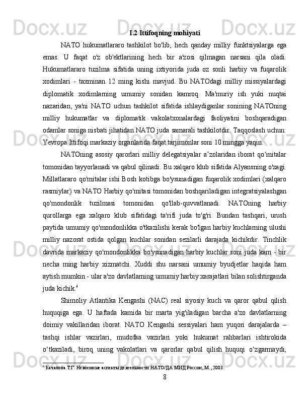 I.2 Ittifoqning mohiyati
NATO   hukumatlararo   tashkilot   bo'lib,   hech   qanday   milliy   funktsiyalarga   ega
emas.   U   faqat   o'z   ob'ektlarining   hech   bir   a'zosi   qilmagan   narsani   qila   oladi.
Hukumatlararo   tuzilma   sifatida   uning   ixtiyorida   juda   oz   sonli   harbiy   va   fuqarolik
xodimlari   -   taxminan   12   ming   kishi   mavjud.   Bu   NATOdagi   milliy   missiyalardagi
diplomatik   xodimlarning   umumiy   sonidan   kamroq.   Ma'muriy   ish   yuki   nuqtai
nazaridan,   ya'ni   NATO   uchun   tashkilot   sifatida   ishlaydiganlar   sonining   NATOning
milliy   hukumatlar   va   diplomatik   vakolatxonalardagi   faoliyatini   boshqaradigan
odamlar soniga nisbati jihatidan NATO juda samarali tashkilotdir. Taqqoslash uchun:
Yevropa Ittifoqi markaziy organlarida faqat tarjimonlar soni 10 mingga yaqin.
NATOning   asosiy   qarorlari   milliy   delegatsiyalar   a zolaridan   iborat   qo mitalarʼ ʻ
tomonidan tayyorlanadi va qabul qilinadi. Bu xalqaro klub sifatida Alyansning o'zagi.
Millatlararo qo'mitalar ishi  Bosh kotibga bo'ysunadigan fuqarolik xodimlari (xalqaro
rasmiylar) va NATO Harbiy qo'mitasi tomonidan boshqariladigan integratsiyalashgan
qo'mondonlik   tuzilmasi   tomonidan   qo'llab-quvvatlanadi.   NATOning   harbiy
qurollarga   ega   xalqaro   klub   sifatidagi   ta'rifi   juda   to'g'ri.   Bundan   tashqari,   urush
paytida umumiy qo'mondonlikka o'tkazilishi kerak bo'lgan harbiy kuchlarning ulushi
milliy   nazorat   ostida   qolgan   kuchlar   sonidan   sezilarli   darajada   kichikdir.   Tinchlik
davrida   markaziy   qo'mondonlikka  bo'ysunadigan   harbiy  kuchlar  soni   juda  kam   -  bir
necha   ming   harbiy   xizmatchi.   Xuddi   shu   narsani   umumiy   byudjetlar   haqida   ham
aytish mumkin - ular a'zo davlatlarning umumiy harbiy xarajatlari bilan solishtirganda
juda kichik. 6
Shimoliy   Atlantika   Kengashi   (NAC)   real   siyosiy   kuch   va   qaror   qabul   qilish
huquqiga   ega.   U   haftada   kamida   bir   marta   yig'iladigan   barcha   a'zo   davlatlarning
doimiy   vakillaridan   iborat.   NATO   Kengashi   sessiyalari   ham   yuqori   darajalarda   –
tashqi   ishlar   vazirlari,   mudofaa   vazirlari   yoki   hukumat   rahbarlari   ishtirokida
o‘tkaziladi,   biroq   uning   vakolatlari   va   qarorlar   qabul   qilish   huquqi   o‘zgarmaydi,
6
 Качалова Т.Г. Невоенные аспекты деятельности НАТО/ДА МИД России, М., 2003.
8 