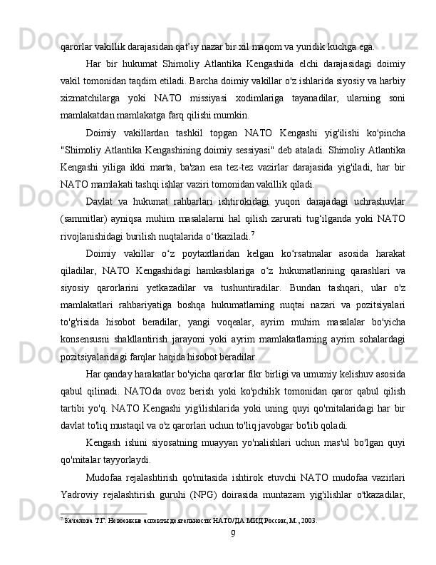 qarorlar vakillik darajasidan qat’iy nazar bir xil maqom va yuridik kuchga ega.
Har   bir   hukumat   Shimoliy   Atlantika   Kengashida   elchi   darajasidagi   doimiy
vakil tomonidan taqdim etiladi. Barcha doimiy vakillar o'z ishlarida siyosiy va harbiy
xizmatchilarga   yoki   NATO   missiyasi   xodimlariga   tayanadilar,   ularning   soni
mamlakatdan mamlakatga farq qilishi mumkin.
Doimiy   vakillardan   tashkil   topgan   NATO   Kengashi   yig'ilishi   ko'pincha
"Shimoliy Atlantika Kengashining doimiy sessiyasi"  deb ataladi. Shimoliy Atlantika
Kengashi   yiliga   ikki   marta,   ba'zan   esa   tez-tez   vazirlar   darajasida   yig'iladi,   har   bir
NATO mamlakati tashqi ishlar vaziri tomonidan vakillik qiladi.
Davlat   va   hukumat   rahbarlari   ishtirokidagi   yuqori   darajadagi   uchrashuvlar
(sammitlar)   ayniqsa   muhim   masalalarni   hal   qilish   zarurati   tug‘ilganda   yoki   NATO
rivojlanishidagi burilish nuqtalarida o‘tkaziladi. 7
Doimiy   vakillar   o z   poytaxtlaridan   kelgan   ko rsatmalar   asosida   harakatʻ ʻ
qiladilar,   NATO   Kengashidagi   hamkasblariga   o z   hukumatlarining   qarashlari   va	
ʻ
siyosiy   qarorlarini   yetkazadilar   va   tushuntiradilar.   Bundan   tashqari,   ular   o'z
mamlakatlari   rahbariyatiga   boshqa   hukumatlarning   nuqtai   nazari   va   pozitsiyalari
to'g'risida   hisobot   beradilar,   yangi   voqealar,   ayrim   muhim   masalalar   bo'yicha
konsensusni   shakllantirish   jarayoni   yoki   ayrim   mamlakatlarning   ayrim   sohalardagi
pozitsiyalaridagi farqlar haqida hisobot beradilar.
Har qanday harakatlar bo'yicha qarorlar fikr birligi va umumiy kelishuv asosida
qabul   qilinadi.   NATOda   ovoz   berish   yoki   ko'pchilik   tomonidan   qaror   qabul   qilish
tartibi   yo'q.   NATO   Kengashi   yig'ilishlarida   yoki   uning   quyi   qo'mitalaridagi   har   bir
davlat to'liq mustaqil va o'z qarorlari uchun to'liq javobgar bo'lib qoladi.
Kengash   ishini   siyosatning   muayyan   yo'nalishlari   uchun   mas'ul   bo'lgan   quyi
qo'mitalar tayyorlaydi.
Mudofaa   rejalashtirish   qo'mitasida   ishtirok   etuvchi   NATO   mudofaa   vazirlari
Yadroviy   rejalashtirish   guruhi   (NPG)   doirasida   muntazam   yig'ilishlar   o'tkazadilar,
7
 Качалова Т.Г. Невоенные аспекты деятельности НАТО/ДА МИД России, М., 2003.
9