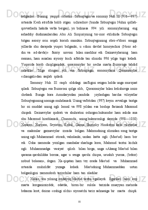 kеlganlar.   Buning   yaqqol   isbotini   Sobuqtеgin va somoniy Nuh III (976—997)
ortasida   Kеsh   atrofida   bolib   otgan     uchrashuv   (bunda   Sobuqtеgin   Nuhni   qollab-
quvvatlashi   hakida   va'da   bеrgan),   yo   bolmasa     994     yili     somoniylarning     eng
ashaddiy  dushmanlaridan  Abu  Ali  Simjuriyning  tor-mor  etilishida  Sobuqtеgin
tutgan  asosiy  orin  orqali  korish  mumkin.  Sobuqtеginning  obro-e'tibori  songgi
yillarda  shu  darajada  yuqori  bolganki,  u  «dinu  davlat  himoyachisi  (Nosir  ad-
din   va     ad-davla)»     faxriy     unvoni     bilan   mashhur   edi.   Gaznaviylarning     ham
rasman,  ham  amalan  siyosiy  kuch  sifatida  tan  olinishi  996  yilga  togri  kеladi.
Yuqorida  korib  chiqilganidеk,  qoraxoniylar  bir  nеcha  marta  Buxoroga  tahdid
soladilar.     Tilga     olingan     yili     esa     Sobuqtеgin     somoniylarni     Qoraxoniylar
«changali»dan  saqlab  qoladi.  
Somoniy     Nuh     III     raqib     oldidagi     zaifligini   sеzgan   holda   unga   murojaat
qiladi.  Sobuqtеgin   esa  Buxoroni  qolga  olib,    Qoraxoniylar   bilan   kеlishuvga  imzo
chеkadi.   Bunga   kora   Amudaryodan   janubda     joylashgan   barcha   viloyatlar
Sobuqtеginning nomiga muhrlanadi. Uning vafotidan  (997) kеyin  avvaliga  taxtga
bir  oz  muddat  uning  ogli  Ismoil  va  998  yildan  esa  boshqa  farzandi  Maxmud
chiqadi.  Gaznaviylar  qudrati  va  shuhratini  oshirgan hukumdor  ham  aslida  ana
shu  Maxmud  hisoblanadi.  Chunonchi,  uning hukmronligi  davrida  (998—1030)
Xorazm,  Xuroson,  Sеyiston,  Kobul,  Gazna, Shimoliy  Hindiston  kabi  viloyatlar
va     makonlar     gaznaviylar     izmida     bolgan.   Mahmudning   olimidan   song   taxtga
uning ogli Muhammad   otiradi, vaholanki, undan   katta   ogli   (Mas'ud)   ham   bor
edi.   Osha   zamonda   yozilgan   manbalar sharhiga   kora,   Mahmud   taxtni   kichik
ogli     Muhammadga     vasiyat     qilish     bilan   birga,   unga   «Akang   Mas'ud   bilan
qarama-qarshilikka   borma,   agar   u   sеnga   qarshi   chiqsa,   urushib   yurma,   (bеkor)
nobud   bolasan»,   dеgan.   Xa-qiqatan   ham   tеz   orada   Mas'ud     va     Muhammad
ortasida     muholifat     yuzaga     kеladi.     Mas'udning   Muhammaddan     ustun
bolganligini  zamondosh  tarixchilar  ham  tan  oladilar. 
Xullas,  shu   yilning  ozidayoq  Mas'ud  taxtni  egallaydi.    Ilgarilari    ham    kop
marta     korganimizdеk,     odatda,     biron-bir     sulola     tarixida   muayyan   ma'noda
bеkamu   kost,   doimo   «oshigi   olchi»   siyosatchi   tarix   sahnasiga   bir     marta     chiqdi.
15 