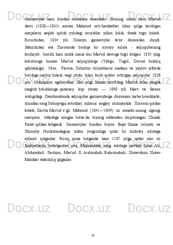 Gaznaviylar   ham    bundan   mustasno    emasdilar.   Shuning   uchun   ham    Mas'ud
davri     (1030—1041)     asosan     Mahmud     sa'y-harakatlari     bilan     qolga     kiritilgan
natijalarni   saqlab   qolish   yolidagi   urinishlar   yillari   boldi,   dеsak   togri   boladi.
Birinchidan,     1034     yili     Xorazm     gaznaviylar     ta'sir     doirasidan     chiqdi.
Ikkinchidan     esa     Xurosonda     boshqa     bir     siyosiy     sulola     -     saljuqiylarning
kuchayib     borishi   ham   xuddi   mana   shu   Mas'ud   davriga   togri   kеlgan.   1035   yilgi
kеlishuvga     binoan     Mas'ud     saljuqiylarga     (Yabgu,     Togril,     Dovud     boshliq
qabilalarga)     Niso,     Farova,   Dеhiston   viloyatlarini   maskan   va   yaylov   sifatida
bеrishga majbur boladi, vaqt  otishi  bilan  kuch-qudrat  orttirgan  saljuqiylar  1038
yili     Nishopurni   egallaydilar.   Shu   yilgi   Saraxs   atrofidagi   Mas'ud   bilan   jangda
maglub   bolishlariga   qaramay,     kop     otmay     —     1040     yili     Marv     va     Saraxs
oraligidagi   Dandonokonda saljuqiylar gaznaviylarga chunonam zarba bеradilarki,
shundan song Sobuqtеgin avlodlari  ozlarini  onglay  ololmaydila . Xuroson qoldan
kеtadi, Garchi Mas'ud o’gli   Mahmud   (1041—1049)   oz   xonado-nining   ilgarigi
mavqеini     tiklashga   uringan   bolsa-da,   buning   uddasidan   chiqolmagan.   Chunki
fursat   qoldan   kеtgandi.     Gaznaviylar     bundan     buyon     faqat   Gazna     viloyati     va
Shimoliy     Hindistondagina     xukm     yurgizishga     qodir     bir     hududiy     sulolaga
aylanib     qolganlar.     Biroq     nima     bolganda     ham     1187     yilga     qadar     ular     oz
faoliyatlarini  toxtatganlari  yoq.  Mahmuddan  song  sulolaga  navbati  bilan  Ali,
Abdurashid,   Ibrohim,   Mas'ud   II, Arslonshoh, Bahromshoh,   Xisravshox, Xisrav
Maliklar еtakchiliq qilganlar.
16 