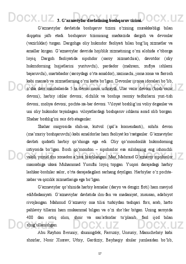 3. G’aznaviylar davlatining boshqaruv tizimi.
G aznaviylar   davlatida   boshqaruv   tizimi   o zining   murakkabligi   bilanʻ ʻ
diqqatni   jalb   etadi.   boshqaruv   tizimining   markazida   dargoh   va   devonlar
(vazirliklar)   turgan.   Dargohga   oliy   hukmdor   faoliyati   bilan   bog liq   xizmatlar   va	
ʻ
amallar   kirgan.   G aznaviylar   davrida   hojiblik   xizmatining   o rni   alohida   e tiborga	
ʻ ʻ ʼ
loyiq.   Dargoh   faoliyatida   sipohdor   (saroy   xizmatchisi),   davotdor   (oliy
hukmdorning   hujjatlarini   yurituvchi),   pardador   (mahram;   xufiya   ishlarni
bajaruvchi), martabador (saroydagi o rta amaldor), xazinachi, joma xona va farrosh	
ʻ
kabi mansab va xizmatlarning o rni katta bo lgan. Devonlar ijroiya idoralari bo lib,	
ʻ ʻ ʻ
o sha   davr   manbalarida  5   ta  devon   nomi   uchraydi.   Ular   vazir   devoni   (bosh   vazir	
ʻ
devoni);   harbiy   ishlar   devoni;   elchilik   va   boshqa   rasmiy   tadbirlarni   yuri-tish
devoni; moliya devoni; pochta-xa-bar devoni. Viloyat boshlig ini voliy deganlar va	
ʻ
uni   oliy   hukmdor   tayinlagan.   viloyatlardagi   boshqaruv   ishlarni   amid  olib   borgan.
Shahar boshlig ini rais deb ataganlar. 	
ʻ
Shahar   miqyosida   shih-na,   kutvol   (qal a   komendanti),   sohibi   devon	
ʼ
(ma muriy boshqaruvchi) kabi amaldorlar ham faoliyat ko rsatganlar. G aznaviylar	
ʼ ʻ ʻ
davlati   qudratli   harbiy   qo shinga   ega   edi.   Oliy   qo mondonlik   hukmdorning	
ʻ ʻ
ixtiyorida   bo lgan.   Bosh   qo mondon   –   sipohsolor   esa   sulolaning   eng   ishonchli	
ʻ ʻ
vakili yoxud shu xonadon a zosi hisoblangan. Mas, Mahmud G aznaviy sipohsolor	
ʼ ʻ
mansabiga   ukasi   Muhammad   Yusufni   loyiq   topgan.   Yuqori   darajadagi   harbiy
lashkar-boshilar salor, o rta darajadagilari sarhang deyilgan. Harbiylar o z pochta-	
ʻ ʻ
xabar va qozilik xizmatlariga ega bo lgan. 	
ʻ
G aznaviylar qo shinida harbiy kemalar (daryo va dengiz floti) ham mavjud	
ʻ ʻ
ediMadaniyati.   G aznaviylar   davlatida   ilm-fan   va   madaniyat,   xususan,   adabiyot	
ʻ
rivojlangan.   Mahmud   G aznaviy   ona   tilisi   turkiydan   tashqari   fors,   arab,   hatto	
ʻ
pahlaviy   tillarini   ham   mukammal   bilgan   va   o zi   she rlar   bitgan.   Uning   saroyida	
ʻ ʼ
400   dan   ortiq   olim,   shoir   va   san atkorlar   to planib,   faol   ijod   bilan	
ʼ ʻ
shug ullanishgan. 	
ʻ
Abu   Rayhon   Beruniy,   shuningdek,   Farruxiy,   Unsuriy,   Manuchehriy   kabi
shoirlar,   Nosir   Xusrav,   Utbiy,   Gardiziy,   Bayhaqiy   shular   jumlasidan   bo lib,	
ʻ
17 