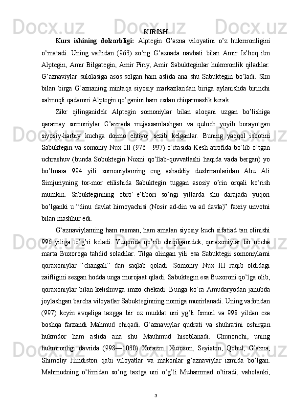 KIRISH
Kurs   ishining   dolzarbligi:   Alptegin   G’azna   viloyatini   o’z   hukmronligini
o’rnatadi.   Uning   vaftidan   (963)   so’ng   G’aznada   navbati   bilan   Amir   Is’hoq   ibn
Alptegin,  Amir   Bilgategin,   Amir   Piriy,   Amir   Sabukteginlar   hukmronlik   qiladilar.
G’aznaviylar   sulolasiga   asos   solgan   ham   aslida   ana   shu   Sabuktegin   bo’ladi.   Shu
bilan   birga   G’aznaning   mintaqa   siyosiy   markazlaridan   biriga   aylanishda   birinchi
salmoqli qadamni Alptegin qo’ganini ham esdan chiqarmaslik kerak.
Zikr   qilinganidek   Alptegin   somoniylar   bilan   aloqani   uzgan   bo’lishiga
qaramay   somoniylar   G’aznada   mujassamlashgan   va   quloch   yoyib   borayotgan
siyosiy-harbiy   kuchga   doimo   ehtiyoj   sezib   kelganlar.   Buning   yaqqol   isbotini
Sabuktegin va somoniy Nux III  (976—997)  o’rtasida  Kesh  atrofida bo’lib o’tgan
uchrashuv   (bunda   Sobuktegin   Nuxni   qo’llab-quvvatlashi   haqida   vada   bergan)   yo
bo’lmasa   994   yili   somoniylarning   eng   ashaddiy   dushmanlaridan   Abu   Ali
Simjuriyning   tor-mor   etilishida   Sabuktegin   tuggan   asosiy   o’rin   orqali   ko’rish
mumkin.   Sabukteginning   obro’-e’tibori   so’ngi   yillarda   shu   darajada   yuqori
bo’lganki   u   “dinu   davlat   himoyachisi   (Nosir   ad-din   va   ad   davla)”   faxriy   unvotni
bilan mashhur edi.
G’aznaviylarning ham rasman, ham amalan siyosiy kuch sifatiad tan olinishi
996   yiliga   to’g’ri   keladi.   Yuqorida   qo’rib   chiqilganidek,   qoraxoniylar   bir   necha
marta   Buxoroga   tahdid   soladilar.   Tilga   olingan   yili   esa   Sabuktegii   somoniylarni
qoraxoniylar   “changali”   dan   saqlab   qoladi.   Somoniy   Nux   III   raqib   oldidagi
zaifligini sezgan hodda unga murojaat qiladi. Sabuktegin esa Buxoroni qo’lga olib,
qoraxoniylar   bilan   kelishuvga   imzo   chekadi.   Bunga   ko’ra   Amudaryodan   janubda
joylashgan barcha viloyatlar Sabukteginning nomiga muxirlanadi. Uning vafotidan
(997)   keyin   avqaliga   taxgga   bir   oz   muddat   uni   yg’li   Ismoil   va   998   yildan   esa
boshqa   farzandi   Mahmud   chiqadi.   G’aznaviylar   qudrati   va   shuhratini   oshirgan
hukmdor   ham   aslida   ana   shu   Mauhmud   hisoblanadi.   Chunonchi,   uning
hukmronligi   davrida   (998—1030)   Xorazm,   Xuroson,   Seyiston,   Qobul,   G’azna,
Shimoliy   Hindiston   qabi   viloyatlar   va   makonlar   g’aznaviylar   izmida   bo’lgan.
Mahmudning   o’limidan   so’ng   taxtga   uni   o’g’li   Muhammad   o’tiradi,   vaholanki,
3 