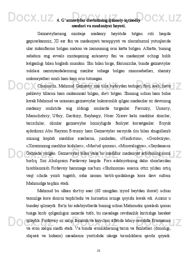 4.  G’aznaviylar davlatining ijtimoiy-iqtisodiy
asoslari va madaniyat hayoti.
Gaznaviylarning   mintaqa   madaniy   hayotida   tutgan   roli   haqida
gapirarkanmiz,   XI   asr   fan   va   madaniyati   taraqqiyoti   va   olamshumul   yutuqlarida
ular   xukmfarmo   bolgan   makon   va   zamonning   orni   katta   bolgan.   Albatta,   buning
sababini   eng   avvalo   mintaqaning   an'anaviy   fan   va   madaniyat   ochogi   bolib
kеlganligi bilan boglash mumkin. Shu bilan birga, fikrimizcha, bunda gaznaviylar
sulolasi   namoyandalarining   mazkur   sohaga   bolgan   munosabatlari,   shaxsiy
imkoniyatlari omili ham kam orin tutmagan. 
Chunonchi, Mahmud Gaznaviy ona tilisi turkiydan tashqari fors, arab, hatto
pahlaviy   tillarini   ham   mukammal   bilgan,   shе'r   bitgan.   Shuning   uchun   ham   bolsa
kеrak Mahmud va umuman gaznaviylar hukmronlik qilgan markazlar oz davrining
madaniy   muhitida   eng   oldingi   orinlarda   turganlar.   Farruxiy,   Unsuriy,
Manuchеhriy,   Utbiy,   Gardiziy,   Bayhaqiy,   Nosir   Xisrav   kabi   mashhur   shoirlar,
tarixchilar,   olimlar   gaznaviylar   homiyligida   faoliyat   korsatganlar.   Buyuk
ajdodimiz   Abu   Rayxon   Bеruniy   ham   Gaznaviylar   saroyida   ilm   bilan   shugullanib
ozining   koplab   mashhur   asarlarini,   jumladan,   «Hindiston»,   «Gеodеziya»,
«Xorazmning mashhur kishilari», «Mas'ud qonuni», «Minеralogiya», «Saydana»ni
Gaznada yozgan. Gaznaviylar bilan yana bir mashhur madaniyat arbobining nomi
borliq.   Soz   Abulqosim   Fardavsiy   haqida.   Fors   adabiyotining   daho   shoirlaridan
hisoblanmish   Firdavsiy   hammaga   ma'lum   «Shohnoma»   asarini   ottiz   yildan   ortiq
vaqt   ichida   yozib   tugatib,   osha   zamon   tartib-qoidalariga   kora   davr   sultoni
Mahmudga taqdim etadi. 
Mahmud   bu   ulkan   shе'riy   asar   (60   mingdan   ziyod   baytdan   iborat)   uchun
taomilga kora shoirni  taqdirlashi  va hurmatini orniga qoyishi  kеrak edi. Ammo u
bunday qilmaydi. Ba'zi bir adabiyotlarda buning uchun Mahmudni qoralash qonun
tusiga   kirib   qolganligini   nazarda   tutib,   bu   masalaga   ravshanlik   kiritishga   harakat
qilaylik. Firdavsiy oz xalqi farzandi va kuychisi sifatida tabiiy ravishda Eronzamin
va eron xalqni madh etadi. Va bunda eronliklarning tarixi va fazilatlari (donoligi,
shijoati   va   hokazo)   masalasini   yoritishda   ularga   turonliklarni   qarshi   qoyadi.
21 