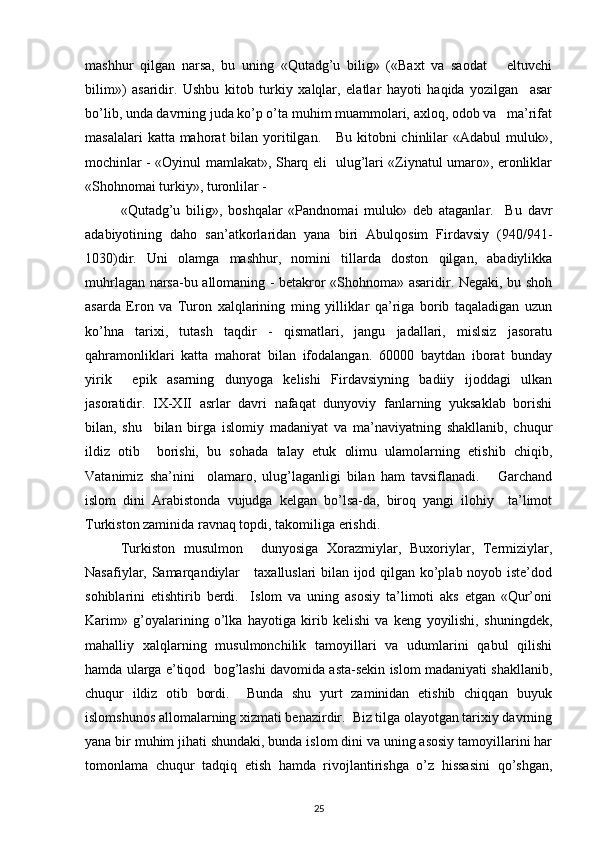 mashhur   qilgan   narsa,   bu   uning   «Qutadg’u   bilig»   («Baxt   va   saodat       eltuvchi
bilim»)   asaridir.   Ushbu   kitob   turkiy   xalqlar,   elatlar   hayoti   haqida   yozilgan     asar
bo’lib, unda davrning juda ko’p o’ta muhim muammolari, axloq, odob va   ma’rifat
masalalari  katta mahorat  bilan yoritilgan.      Bu kitobni  chinlilar  «Adabul  muluk»,
mochinlar - «Oyinul mamlakat», Sharq eli   ulug’lari «Ziynatul umaro», eronliklar
«Shohnomai turkiy», turonlilar - 
«Qutadg’u   bilig»,   boshqalar   «Pandnomai   muluk»   deb   ataganlar.     Bu   davr
adabiyotining   daho   san’atkorlaridan   yana   biri   Abulqosim   Firdavsiy   (940/941-
1030)dir.   Uni   olamga   mashhur,   nomini   tillarda   doston   qilgan,   abadiylikka
muhrlagan narsa-bu allomaning - betakror «Shohnoma» asaridir. Negaki, bu shoh
asarda   Eron   va   Turon   xalqlarining   ming   yilliklar   qa’riga   borib   taqaladigan   uzun
ko’hna   tarixi,   tutash   taqdir   -   qismatlari,   jangu   jadallari,   mislsiz   jasoratu
qahramonliklari   katta   mahorat   bilan   ifodalangan.   60000   baytdan   iborat   bunday
yirik     epik   asarning   dunyoga   kelishi   Firdavsiyning   badiiy   ijoddagi   ulkan
jasoratidir.   IX-XII   asrlar   davri   nafaqat   dunyoviy   fanlarning   yuksaklab   borishi
bilan,   shu     bilan   birga   islomiy   madaniyat   va   ma’naviyatning   shakllanib,   chuqur
ildiz   otib     borishi,   bu   sohada   talay   etuk   olimu   ulamolarning   etishib   chiqib,
Vatanimiz   sha’nini     olamaro,   ulug’laganligi   bilan   ham   tavsiflanadi.       Garchand
islom   dini   Arabistonda   vujudga   kelgan   bo’lsa-da,   biroq   yangi   ilohiy     ta’limot
Turkiston zaminida ravnaq topdi, takomiliga erishdi.
Turkiston   musulmon     dunyosiga   Xorazmiylar,   Buxoriylar,   Termiziylar,
Nasafiylar, Samarqandiylar     taxalluslari bilan ijod qilgan ko’plab noyob iste’dod
sohiblarini   etishtirib   berdi.     Islom   va   uning   asosiy   ta’limoti   aks   etgan   «Qur’oni
Karim»   g’oyalarining   o’lka   hayotiga   kirib   kelishi   va   keng   yoyilishi,   shuningdek,
mahalliy   xalqlarning   musulmonchilik   tamoyillari   va   udumlarini   qabul   qilishi
hamda ularga e’tiqod  bog’lashi davomida asta-sekin islom madaniyati shakllanib,
chuqur   ildiz   otib   bordi.     Bunda   shu   yurt   zaminidan   etishib   chiqqan   buyuk
islomshunos allomalarning xizmati benazirdir.  Biz tilga olayotgan tarixiy davrning
yana bir muhim jihati shundaki, bunda islom dini va uning asosiy tamoyillarini har
tomonlama   chuqur   tadqiq   etish   hamda   rivojlantirishga   o’z   hissasini   qo’shgan,
25 