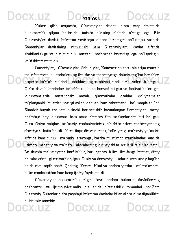 XULOSA.
Xulosa   qilib   aytganda,   G’aznaviylar   davlati   qisqa   vaqt   davomida
hukumronlik   qilgan   bo’lsa-da,   tarixda   o’zining   alohida   o’rniga   ega.   Biz
G’aznaviylar   davlati   hukmron   paytidaga   e’tibor   beradigan   bo’lsak,bu   vaaqtda
Somoniylar   davlatining   yemirilishi   ham   G’aznaviylarni   davlat   sifatida
shakllanishiga   va   o’z   hududini   mustaqil   boshqarish   huquqiga   ega   bo’lganligini
ko’rishimiz mumkin.
Somoniylar,   G’aznaviylar, Saljuqiylar, Xorazmshohlar sulolalariga mansub
ma’rifatparvar    hukmdorlarning ilm-fan va madaniyatga doimiy rag’bat  berishlari
orqasida   ko’plab   iste’dod       sohiblarining   salohiyati,   ijodi   o’sib,   yuksalib   borgan.
O’sha   davr   hukmdorlari   tashabbusi       bilan   bunyod   etilgan   va   faoliyat   ko’rsatgan
kutubxonalarda   sonsanoqsiz   noyob,   qimmatbaho   kitoblar,   qo’lyozmalar
to’planganki, bulardan hozirgi avlod kishilari ham bahramand     bo’lmoqdalar. Ibn
Sinodek   buyuk   zot   ham   birinchi   bor   tanishib   hayratlangan   Somoniylar     saroyi
qoshidagi   boy   kutubxona   ham   mana   shunday   ilm   maskanlaridan   biri   bo’lgan.
O’rta   Osiyo   xalqlari   ma’naviy   madaniyatining   o’sishida   islom   madaniyatining
ahamiyati   katta bo’ldi. Islom faqat dingina emas, balki yangi ma’naviy yo’nalish
sifatida   ham   butun       madaniy   jarayonga,   barcha   musulmon   mamlakatlari   orasida
ijtimoiy-madaniy va ma’rifiy     aloqalarning kuchayishiga sezilarli ta’sir ko’rsatdi.
Bu   davrda   ma’naviyatda   hurfikrlilik,   har     qanday   bilim,   ilm-fanga   hurmat,   diniy
oqimlar erkinligi ustivorlik qilgan. Diniy va dunyoviy   ilmlar o’zaro uzviy bog’liq
holda rivoj  topib  bordi.  Qadimgi  Yunon,  Hind va  boshqa  yurtlar       an’analaridan,
bilim manbalaridan ham keng ijodiy foydalanildi .
G’aznaviylar   hukumronlik   qilgan   davri   boshqa   hukmron   davlatlarning
boshqaruvi   va   ijtimoiy-iqtisodiy   tuzilishida   o’xshashlik   tomonlari   bor.Zero
G’aznaviy Sultonlar o’sha paytdagi hukmron davlatlar bilan aloqa o’rnatilganlikini
bilishimiz mumkin.
31 