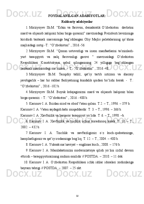 FOYDALANILGAN A DABIYOTLAR:  
Rahbariy adabiyotlar
1. Mirziyoyev   Sh.M.   “Erkin   va   farovon,   demakratik   O’zbekiston     davlatini
mard va olijanob xalqimiz bilan birga quramiz” mavzusidagi Prezidenti lavozimiga
kirishish   tantanali   marosimiga   bag’ishlangan   Oliy   Majlis   palatalarining   qo’shma
majlisidagi nutqi.-T.: “O’zbekiston” , 2016.-56.
2. Mirziyoyev   Sh.M.   “Qonun   ustuvorligi   va   inson   manfaatlarini   ta’minlash-
yurt   taraqqiyoti   va   xalq   farovonligi   garovi   ”   mavzusidagi   O’zbekiston
Respublikasi   Konstitutiyasi   qabul   qilinganining   24   yilligiga   bag’ishlangan
tantanali marosimdagi ma’ruzasi. -  T.: “O’zbekiston” , 2016.-48.
3. Mirziyoyev   Sh.M.   Tanqidiy   tahlil,   qat’iy   tartib   intizom   va   shaxsiy
javobgarlik   –   har   bir   rahbar   faoliyatining   kundalik   qoidasi   bo’lishi   kerak.   -     T.:
“O’zbekiston” , 2016.-102 b.
4. Mirziyoyev   Sh.M.   Buyuk   kelajagimizni   mard   va   olijanob   halqimiz   bilan
birga quramiz. - T.: “O’zbekiston” , 2016.- 488 b.
5. Karimоv I. A. Bizdan оzоd va оbоd Vatan qоlsin. T.2. – T., 1996. – 379 b. 
Karimоv I. A. Vatan sajdagоh kabi muqaddasdir. T. 3. – T., 1996. – 366 b. 
Karimоv I. A. Хavfsizlik va barqarоr taraqqiyot yo`lida.  T. 6. – T., 1998. –b.
6. Karimоv   I.   A.   Хavfsizlik   va   tinchlik   uchun   kurashmоq   kеrak.   T.   10.   –   T.,
2002. – 432 b.
7. Karimоv   I.   A.   Tinchlik   va   хavfsizligimiz   o`z   kuch-qudratimizga,
hamjihatligimiz va qat’iy irоdamizga bоg`liq. T. 12. – T., 2004. – 400 b.
8. Karimоv I. A. Yuksak ma’naviyat – еngilmas kuch., 2008. – 176 b.
9. Karimоv   I.   A.   Mamlakatimizni   mоdеrnizatsiya   qilish   yo`lini   izchil   davоm
ettirish – taraqqiyotimizning muhim оmilidir // POSTDA. – 2010. – 11 dеk.
10. Karimоv   I.   A.   O`zbеkistоn   Rеspublikasi   ichki   ishlar   idоralari   хоdimlariga
bayram tabrigi // POSTDA. – 2007. – 25 оkt.
32 