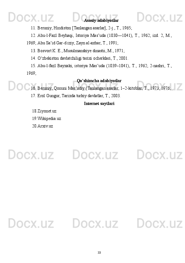 Asosiy adabiyotlar
11. Beruniy, Hindiston [Tanlangan asarlar], 2-j., T., 1965;
12. Abu-l-Fazl   Beyhaqi,   Istoriya   Mas uda   (1030—1041),   T.,   1962;   izd.   2,   M.,ʼ
1969; Abu Sa id Gar-d iziy, Zayn al-axbar, T., 1991;	
ʼ
13. Bosvort K. E., Musulmanskiye dinastii, M., 1971;
14. O zbekiston davlatchiligi tarixi ocherklari, T., 2001.	
ʻ
15. Abu-l-fazl   Bayxaki,   istoriya   Mas uda   (1039–1041),   T.,   1962;   2-nashri,   T.,	
ʼ
1969;
Qo’shimcha adabiyotlar
16. Beruniy, Qonuni Mas udiy (Tanlangan asarlar, 1–2-kitoblar, T., 1973; 1976;	
ʼ
17. Erol Gungur, Tarixda turkiy davlatlar, T., 2003.
Internet saytlari
18. Ziyonet.uz 
19. Wikipedia.uz 
20. Arxiv.uz 
33 