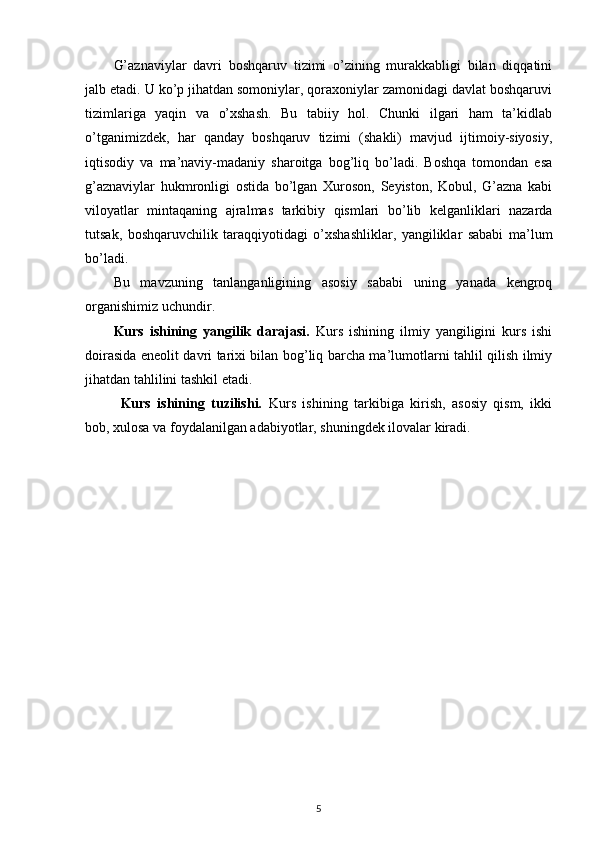 G’aznaviylar   davri   boshqaruv   tizimi   o’zining   murakkabligi   bilan   diqqatini
jalb etadi. U ko’p jihatdan somoniylar, qoraxoniylar zamonidagi davlat boshqaruvi
tizimlariga   yaqin   va   o’xshash.   Bu   tabiiy   hol.   Chunki   ilgari   ham   ta’kidlab
o’tganimizdek,   har   qanday   boshqaruv   tizimi   (shakli)   mavjud   ijtimoiy-siyosiy,
iqtisodiy   va   ma’naviy-madaniy   sharoitga   bog’liq   bo’ladi.   Boshqa   tomondan   esa
g’aznaviylar   hukmronligi   ostida   bo’lgan   Xuroson,   Seyiston,   Kobul,   G’azna   kabi
viloyatlar   mintaqaning   ajralmas   tarkibiy   qismlari   bo’lib   kelganliklari   nazarda
tutsak,   boshqaruvchilik   taraqqiyotidagi   o’xshashliklar,   yangiliklar   sababi   ma’lum
bo’ladi.
Bu   mavzuning   tanlanganligining   asosiy   sababi   uning   yanada   kengroq
organishimiz uchundir.
Kurs   ishining   yangilik   darajasi.   Kurs   ishining   ilmiy   yangiligini   kurs   ishi
doirasida eneolit davri tarixi bilan bog’liq barcha ma’lumotlarni tahlil qilish ilmiy
jihatdan tahlilini tashkil etadi.
Kurs   ishining   tuzilishi.   Kurs   ishining   tarkibiga   kirish,   asosiy   qism,   ikki
bob, xulosa va foydalanilgan adabiyotlar, shuningdek ilovalar kiradi. 
                                                  
5 