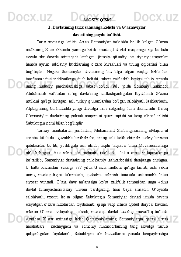 ASOSIY QISM
1.  Davlatining tarix sahnasiga kelishi va G’aznaviylar 
davlatining paydo bo’lishi.
Tarix   saxnasiga   kelishi.Aslan   Somoniylar   tarkibida   bo‘lib   kelgan   G‘azna
mulkining   X   asr   ikkinchi   yarmiga   kelib     mustaqil   davla t   maqomiga   ega   bo‘lishi
avvalo   shu   davrda   mintaqada   kechgan   ijtimoiy-iqtisodiy     va   siyosiy   jarayonlar
hamda   ayrim   sulolaviy   kuchlarning   o‘zaro   kurashlari   va   uning   oqibatlari   bilan
bog‘liqdir.   Negaki   Somoniylar   davlatining   biz   tilga   olgan   vaqtga   kelib   har
taraflama ichki  ziddiyatlarga duch kelishi,  tobora  zaiflashib  borishi  tabiiy suratda
uning   hududiy   parchalanishiga   sabab   bo‘ldi.   961   yilda   Somoniy   hukmdor
Abdulmalik   vafotidan   so‘ng   davlatning   zaiflashganligidan   foydalanib   G‘azna
mulkini   qo‘lga   kiritgan,   asli   turkiy   g‘ulomlardan   bo‘lgan   salohiyatli   lashkarboshi
Alptaginning   bu   hududda   yangi   davlatga   asos   solganligi   ham   shundandir.   Biroq
G‘aznaviylar   davlatining   yuksak   maqomini   qaror   topishi   va   keng   e’tirof   etilishi
Sabuktegin nomi bilan bog‘liqdir. 
Tarixiy   manbalarda,   jumladan,   Muhammad   Shabangaranning   «Majma-ul
ansob»   kitobida     guvohlik   berilishicha,   uning   asli   kelib   chiqishi   turkiy   barsxon
qabilasidan   bo‘lib,   yoshligida   asir   olinib,   taqdir   taqazosi   bilan   Movarounnahrga
olib   kelingan.   Asta-sekin   o‘z   mehnati,   iste’dodi     bilan   amal   pillapoyalariga
ko‘tarilib,   Somoniylar   davlatining   etuk   harbiy   lashkarboshisi   darajasiga   erishgan.
U   katta   xizmatlari   evaziga   977   yilda   G‘azna   mulkini   qo‘lga   kiritib,   asta   sekin
uning   mustaqilligini   ta’minlash,   qudratini   oshirish   borasida   ustamonlik   bilan
siyosat   yuritadi.   O‘sha   davr   an’anasiga   ko‘ra   xalifalik   tomonidan   unga   «dinu
davlat   himoyachisi»faxriy   unvoni   berilganligi   ham   bejiz   emasdir.   G‘oyatda
salohiyatli,   uzoqni   ko‘ra   bilgan   Sabuktegin   Somoniylar   davlati   ichida   davom
etayotgan   o‘zaro   nizolardan   foydalanib,   qisqa   vaqt   ichida   Qobul   daryosi   havzasi
erlarini   G‘azna     viloyatiga   qo‘shib,   mustaqil   davlat   tuzishga   muvaffaq   bo‘ladi.
Ayniqsa   X   asr   oxirlariga   kelib   Qoraxoniylarning   Somoniylarga   qarshi   urush
harakatlari     kuchaygach   va   somoniy   hukmdorlarning   tang   axvolga   tushib
qolganligidan   foydalanib,   Sabuktegin   o‘z   hududlarini   yanada   kengaytirishga
6 