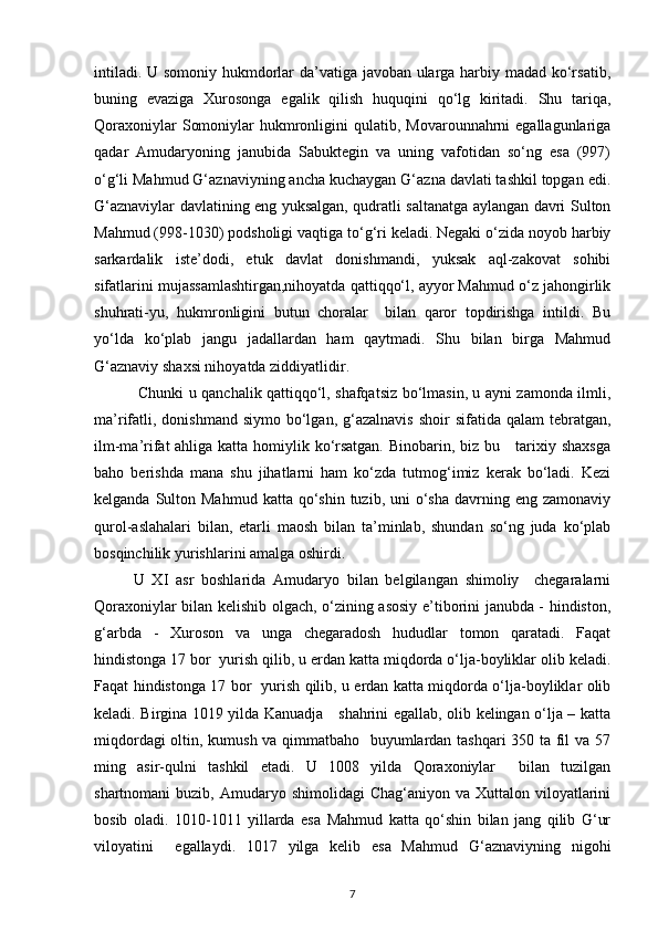 intiladi. U somoniy hukmdorlar da’vatiga javoban ularga harbiy madad ko‘rsatib,
buning   evaziga   Xurosonga   egalik   qilish   huquqini   qo‘lg   kiritadi.   Shu   tariqa,
Qoraxoniylar   Somoniylar   hukmronligini  qulatib,  Movarounnahrni  egallagunlariga
qadar   Amudaryoning   janubida   Sabuktegin   va   uning   vafotidan   so‘ng   esa   (997)
o‘g‘li Mahmud G‘aznaviyning ancha kuchaygan G‘azna davlati tashkil topgan edi.
G‘aznaviylar davlatining eng yuksalgan, qudratli saltanatga aylangan davri Sulton
Mahmud (998-1030) podsholigi vaqtiga to‘g‘ri keladi. Negaki o‘zida noyob harbiy
sarkardalik   iste’dodi,   etuk   davlat   donishmandi,   yuksak   aql-zakovat   sohibi
sifatlarini mujassamlashtirgan,nihoyatda qattiqqo‘l, ayyor Mahmud o‘z jahongirlik
shuhrati-yu,   hukmronligini   butun   choralar     bilan   qaror   topdirishga   intildi.   Bu
yo‘lda   ko‘plab   jangu   jadallardan   ham   qaytmadi.   Shu   bilan   birga   Mahmud
G‘aznaviy shaxsi nihoyatda ziddiyatlidir.
  Chunki u qanchalik qattiqqo‘l, shafqatsiz bo‘lmasin, u ayni zamonda ilmli,
ma’rifatli,  donishmand  siymo  bo‘lgan,  g‘azalnavis  shoir   sifatida qalam   tebratgan,
ilm-ma’rifat ahliga katta homiylik ko‘rsatgan. Binobarin, biz bu     tarixiy shaxsga
baho   berishda   mana   shu   jihatlarni   ham   ko‘zda   tutmog‘imiz   kerak   bo‘ladi.   Kezi
kelganda  Sulton  Mahmud  katta  qo‘shin  tuzib,  uni  o‘sha  davrning  eng  zamonaviy
qurol-aslahalari   bilan,   etarli   maosh   bilan   ta’minlab,   shundan   so‘ng   juda   ko‘plab
bosqinchilik yurishlarini amalga oshirdi. 
U   XI   asr   boshlarida   Amudaryo   bilan   belgilangan   shimoliy     chegaralarni
Qoraxoniylar bilan kelishib olgach, o‘zining asosiy e’tiborini janubda - hindiston,
g‘arbda   -   Xuroson   va   unga   chegaradosh   hududlar   tomon   qaratadi.   Faqat
hindistonga 17 bor  yurish qilib, u erdan katta miqdorda o‘lja-boyliklar olib keladi.
Faqat hindistonga 17 bor   yurish qilib, u erdan katta miqdorda o‘lja-boyliklar olib
keladi. Birgina 1019 yilda Kanuadja     shahrini egallab, olib kelingan o‘lja – katta
miqdordagi oltin, kumush va qimmatbaho   buyumlardan tashqari 350 ta fil va 57
ming   asir-qulni   tashkil   etadi.   U   1008   yilda   Qoraxoniylar     bilan   tuzilgan
shartnomani  buzib,  Amudaryo shimolidagi  Chag‘aniyon  va Xuttalon  viloyatlarini
bosib   oladi.   1010-1011   yillarda   esa   Mahmud   katta   qo‘shin   bilan   jang   qilib   G‘ur
viloyatini     egallaydi.   1017   yilga   kelib   esa   Mahmud   G‘aznaviyning   nigohi
7 