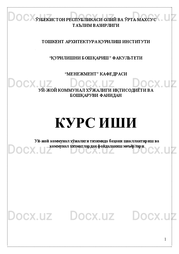 ЎЗБЕКИСТОН РЕСПУБЛИКАСИ ОЛИЙ ВА ЎРТА МАХСУС 
ТАЪЛИМ ВАЗИРЛИГИ 
 
 
ТОШКЕНТ АРХИТЕКТУРА ҚУРИЛИШ ИНСТИТУТИ 
 
 
“ҚУРИЛИШНИ БОШҚАРИШ” ФАКУЛЬТЕТИ 
 
 
“МЕНЕЖМЕНТ” КАФЕДРАСИ 
 
 
УЙ-ЖОЙ КОММУНАЛ ХЎЖАЛИГИ ИҚТИСОДИЁТИ ВА
БОШҚАРУВИ ФАНИДАН 
 
КУРС ИШИ 
 
Уй-жой коммунaл xўжaлиги тизимидa бaҳони шaкллaнтириш вa
коммунaл xизмaтлaрдaн фойдaлaниш мeъёрлaри
 
 
 
 
 
 
 
 
1
  