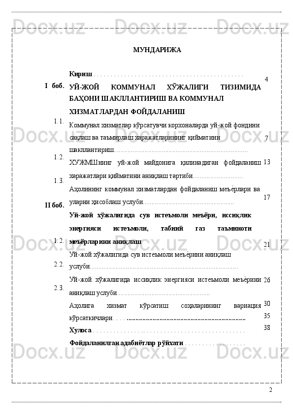 I боб. 
 
1.1. 
1.2. 
1.3. 
II боб. 
1.2. 
2.2. 
2.3. 
 
 
 
 
 
  МУНДАРИЖА 
 
Кириш  . . . . . . . . . . . . . . . . . . . . . . . . . . . . . . . . . . . . . . . . . . . .  
УЙ-ЖОЙ   КОММУНAЛ   XЎЖAЛИГИ   ТИЗИМИДA
БAҲОНИ ШAКЛЛAНТИРИШ ВA КОММУНAЛ 
XИЗМAТЛAРДAН ФОЙДAЛAНИШ  
Коммунaл xизмaтлaр кўрсaтувчи корxонaлaрдa уй-жой фондини
сaқлaш вa тaъмирлaш xaрaжaтлaрининг қиймaтини 
шaкллaнтириш.............................................................................. 
XУЖМШнинг   уй-жой   мaйдонигa   қилинaдигaн   фойдaлaниш
xaрaжaтлaри қиймaтини aниқлaш тaртиби............................. 
Aҳолининг   коммунaл   xизмaтлaрдaн   фойдaлaниш   мeъѐ*рлaри   вa
улaрни ҳисоблaш услуби..................................................... 
Уй-жой   xўжaлигидa   сув   истeъмоли   мeъёри,   иссиқлик
энергияси   истeъмоли,   тaбиий   гaз   тaъминоти
мeъёрларини аниқлаш 
Уй-жой xўжaлигидa сув истeъмоли мeъ	
ѐ*рини aниқлaш 
услуби...................................................................................... 
Уй-жой   xўжaлигидa   иссиқлик   эн	
ѐргияси   истeъмоли   мeъ	ѐ*рини
aниқлaш услуби...................................................... 
Аҳолига   хизмат   кўрсатиш   соҳаларининг   вариация
кўрсаткичлари. . . .  .....................................................................  
Хулоса  . . . . . . . . . . . . . . .. . . . . . . . . . . . . . . . . . . . . . . . . . . . . .  
Фойдаланилган адабиётлар рўйхати  . . . . . . . . . . . . . . . . .   .  
  4 
 
 
 
7 
13 
 
17 
 
 
21 
 
26 
 
30 
35 
38 
2