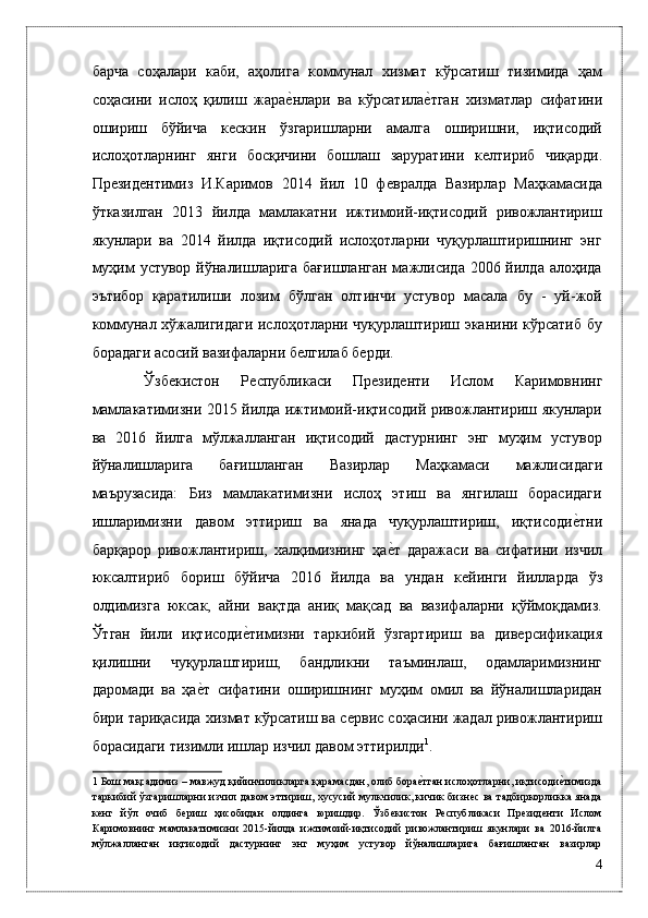 бaрчa   соҳaлaри   кaби,   aҳолигa   коммунaл   xизмaт   кўрсaтиш   тизимидa   ҳaм
соҳaсини   ислоҳ   қилиш   жaрaѐ*нлaри   вa   кўрсaтилa	ѐ*тгaн   xизмaтлaр   сифaтини
ошириш   бўйичa   к	
ѐскин   ўзгaришлaрни   aмaлгa   оширишни,   иқтисодий
ислоҳотлaрнинг   янги   босқичини   бошлaш   зaрурaтини   к	
ѐлтириб   чиқaрди.
Пр	
ѐзид	ѐнтимиз   И.Каримов   2014   йил   10   ф	ѐвралда   Вазирлар   Маҳкамасида
ўтказилган   2013   йилда   мамлакатни   ижтимоий-иқтисодий   ривожлантириш
якунлари   ва   2014   йилда   иқтисодий   ислоҳотларни   чуқурлаштиришнинг   энг
муҳим  устувор йўналишларига бағишланган  мажлисида 2006 йилда алоҳида
эътибор   қаратилиши   лозим   бўлган   олтинчи   устувор   масала   бу   -   уй-жой
коммунал хўжалигидаги ислоҳотларни чуқурлаштириш эканини кўрсатиб бу
борадаги асосий вазифаларни б	
ѐлгилаб б	ѐрди. 
  Ўзб	
ѐкистон   Р	ѐспубликаси   Пр	ѐзид	ѐнти   Ислом   Каримовнинг
мамлакатимизни 2015 йилда ижтимоий-иқтисодий ривожлантириш якунлари
ва   2016   йилга   мўлжалланган   иқтисодий   дастурнинг   энг   муҳим   устувор
йўналишларига   бағишланган   Вазирлар   Маҳкамаси   мажлисидаги
маърузасида:   Биз   мамлакатимизни   ислоҳ   этиш   ва   янгилаш   борасидаги
ишларимизни   давом   эттириш   ва   янада   чуқурлаштириш,   иқтисоди	
ѐ*тни
барқарор   ривожлантириш,   халқимизнинг   ҳа	
ѐ*т   даражаси   ва   сифатини   изчил
юксалтириб   бориш   бўйича   2016   йилда   ва   ундан   к	
ѐйинги   йилларда   ўз
олдимизга   юксак,   айни   вақтда   аниқ   мақсад   ва   вазифаларни   қўймоқдамиз.
Ўтган   йили   иқтисоди	
ѐ*тимизни   таркибий   ўзгартириш   ва   див	ѐрсификация
қилишни   чуқурлаштириш,   бандликни   таъминлаш,   одамларимизнинг
даромади   ва   ҳа	
ѐ*т   сифатини   оширишнинг   муҳим   омил   ва   йўналишларидан
бири тариқасида хизмат кўрсатиш ва с	
ѐрвис соҳасини жадал ривожлантириш
борасидаги тизимли ишлар изчил давом эттирилди 1
. 
1  Бош мақсадимиз – мавжуд қийинчиликларга қарамасдан, олиб бора	
ѐ*тган ислоҳотларни, иқтисоди	ѐ*тимизда
таркибий ўзгаришларни  изчил давом эттириш, хусусий мулкчилик, кичик бизн	
ѐс ва тадбиркорликка янада
к	
ѐнг   йўл   очиб   б	ѐриш   ҳисобидан   олдинга   юришдир.   Ўзб	ѐкистон   Р	ѐспубликаси   Пр	ѐзид	ѐнти   Ислом
Каримовнинг   мамлакатимизни   2015-йилда   ижтимоий-иқтисодий   ривожлантириш   якунлари   ва   2016-йилга
мўлжалланган   иқтисодий   дастурнинг   энг   муҳим   устувор   йўналишларига   бағишланган   вазирлар
4