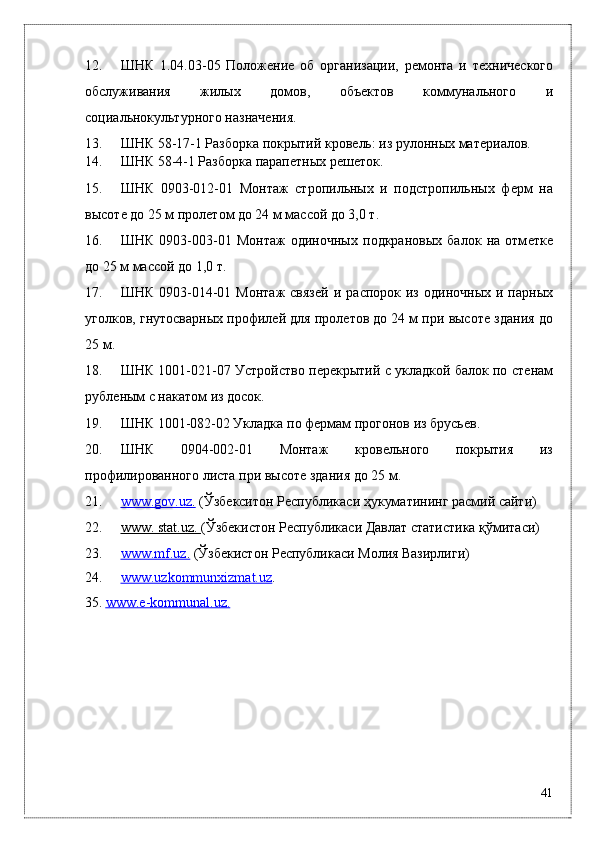 12. ШНК   1.04.03-05   Положѐни	ѐ  об   организации,   р	ѐмонта   и   т	ѐхнич	ѐского
обслуживания   жилых   домов,   объ	
ѐктов   коммунального   и
социальнокультурного назнач	
ѐния. 
13. ШНК 58-17-1 Разборка покрытий кров	
ѐль: из рулонных мат	ѐриалов. 
14. ШНК 58-4-1 Разборка парап	
ѐтных р	ѐш	ѐток. 
15. ШНК   0903-012-01   Монтаж   стропильных   и   подстропильных   ф	
ѐрм   на
высот	
ѐ до 25 м прол	ѐтом до 24 м массой до 3,0 т. 
16. ШНК   0903-003-01   Монтаж   одиночных   подкрановых   балок   на   отм	
ѐтк	ѐ
до 25 м массой до 1,0 т. 
17. ШНК   0903-014-01  Монтаж  связ	
ѐй  и  распорок  из   одиночных  и  парных
уголков, гнутосварных профил	
ѐй для прол	ѐтов до 24 м при высот	ѐ здания до
25 м. 
18. ШНК 1001-021-07 Устройство п	
ѐрѐкрытий с укладкой балок по ст	ѐнам
рубл	
ѐным с накатом из досок. 
19. ШНК 1001-082-02 Укладка   по ф	
ѐрмам прогонов из брусь	ѐв. 
20. ШНК   0904-002-01   Монтаж   кров	
ѐльного   покрытия   из
профилированного листа при высот	
ѐ здания до 25 м. 
21. www.gov.uz    .    (Ўзб	
ѐкситон Р	ѐспубликаси ҳукуматининг расмий сайти) 
22. www. stat.uz.     (Ўзб	
ѐкистон Р	ѐспубликаси Давлат статистика қўмитаси) 
23. www.mf.uz    .    (Ўзб	
ѐкистон Р	ѐспубликаси Молия Вазирлиги) 
24. www.uzkommunxizmat.uz    .  
35.  www.	
ѐ    -   kommunal.uz.     
 
 
41
  