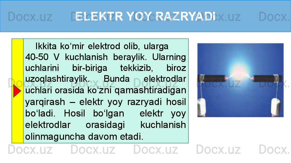 ELEKTR YOY RAZRYADI
      Ikkita  ko‘mir  elektrod  olib,  ularga           
40-50  V  kuchlanish  beraylik.  Ularning 
uchlarini  bir-biriga  tekkizib,  biroz 
uzoqlashtiraylik.  Bunda  elektrodlar 
uchlari orasida ko ‘zni qamashtiradigan 
yarqirash  –  elektr  yoy  razryadi  hosil 
bo‘ladi.  Hosil  bo‘lgan    elektr  yoy 
elektrodlar  orasidagi  kuchlanish 
olinmaguncha davom etadi. 