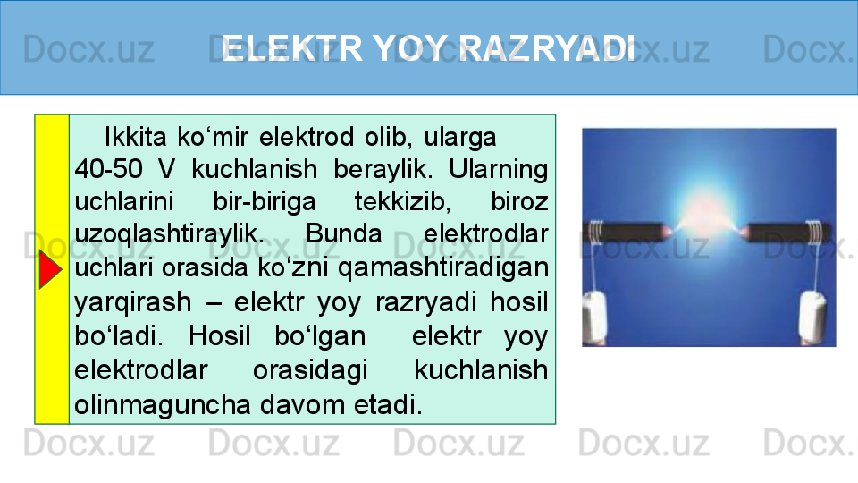 ELEKTR YOY RAZRYADI
      Ikkita  ko‘mir  elektrod  olib,  ularga           
40-50  V  kuchlanish  beraylik.  Ularning 
uchlarini  bir-biriga  tekkizib,  biroz 
uzoqlashtiraylik.  Bunda  elektrodlar 
uchlari orasida ko ‘zni qamashtiradigan 
yarqirash  –  elektr  yoy  razryadi  hosil 
bo‘ladi.  Hosil  bo‘lgan    elektr  yoy 
elektrodlar  orasidagi  kuchlanish 
olinmaguncha davom etadi.