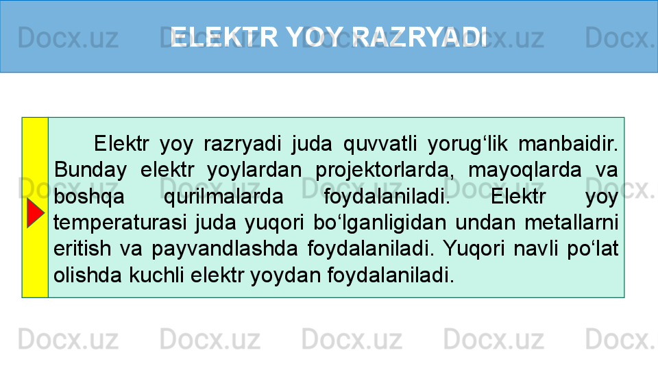 ELEKTR YOY RAZRYADI
        Elektr  yoy  razryadi  juda  quvvatli  yorug‘lik  manbaidir. 
Bunday  elektr  yoylardan  projektorlarda,  mayoqlarda  va 
boshqa  qurilmalarda  foydalaniladi.  Elektr  yoy 
temperaturasi  juda  yuqori  bo‘lganligidan  undan  metallarni 
eritish  va  payvandlashda  foydalaniladi.  Yuqori  navli  po‘lat 
olishda kuchli elektr yoydan foydalaniladi.  