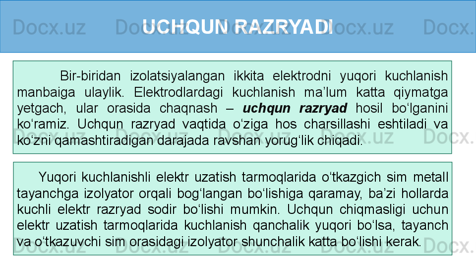 UCHQUN RAZRYADI
          Bir-biridan  izolatsiyalangan  ikkita  elektrodni  yuqori  kuchlanish 
manbaiga  ulaylik.  Elektrodlardagi  kuchlanish  ma’lum  katta  qiymatga 
yetgach,  ular  orasida  chaqnash  –  uchqun  razryad  hosil  bo‘lganini 
ko ‘ramiz.  Uchqun  razryad  vaqtida  o‘ziga  hos  charsillashi  eshtiladi  va 
ko‘zni qamashtiradigan darajada ravshan yorug‘lik chiqadi.
        Yuqori  kuchlanishli  elektr  uzatish  tarmoqlarida  o‘tkazgich  sim  metall 
tayanchga  izolyator  orqali  bog‘langan  bo‘lishiga  qaramay,  ba’zi  hollarda 
kuchli  elektr  razryad  sodir  bo‘lishi  mumkin.  Uchqun  chiqmasligi  uchun 
elektr  uzatish  tarmoqlarida  kuchlanish  qanchalik  yuqori  bo‘lsa,  tayanch 
va o‘tkazuvchi sim orasidagi izolyator shunchalik katta bo‘lishi kerak. 