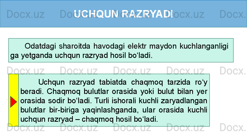 UCHQUN RAZRYADI
          Odatdagi  sharoitda  havodagi  elektr  maydon  kuchlanganligi   
ga yetganda uchqun razryad hosil bo‘ladi.
        Uchqun  razryad  tabiatda  chaqmoq  tarzida  ro‘y 
beradi.  Chaqmoq  bulutlar  orasida  yoki  bulut  bilan  yer 
orasida  sodir  bo‘ladi. Turli  ishorali  kuchli  zaryadlangan 
bulutlar  bir-biriga  yaqinlashganda,  ular  orasida  kuchli 
uchqun razryad – chaqmoq hosil bo‘ladi.  