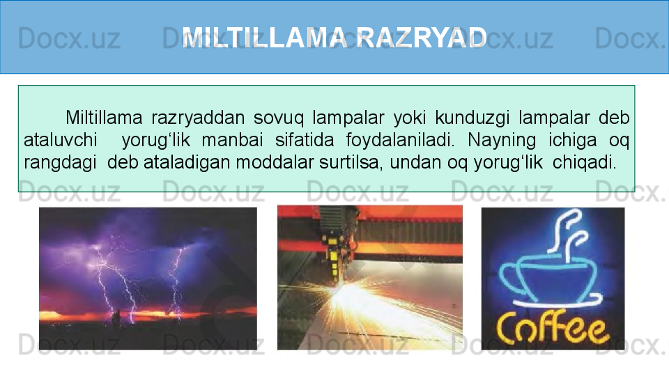 MILTILLAMA RAZRYAD
          Miltillama  razryaddan  sovuq  lampalar  yoki  kunduzgi  lampalar  deb 
ataluvchi    yorug‘lik  manbai  sifatida  foydalaniladi.  Nayning  ichiga  oq 
rangdagi    deb ataladigan moddalar surtilsa, undan oq yorug‘lik  chiqadi. 