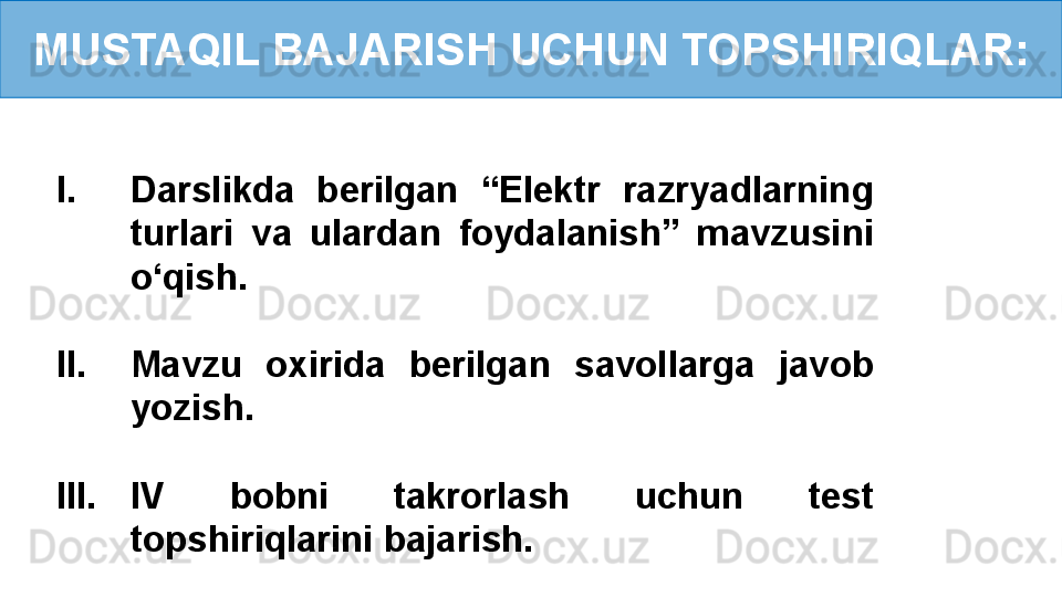 MUSTAQIL BAJARISH UCHUN TOPSHIRIQLAR:
I. Darslikda  berilgan  “Elektr  razryadlarning 
turlari  va  ulardan  foydalanish”  mavzusini 
o‘qish.
II. Mavzu  oxirida  berilgan  savollarga  javob 
yozish.
III. IV  bobni  takrorlash  uchun  test 
topshiriqlarini bajarish. 