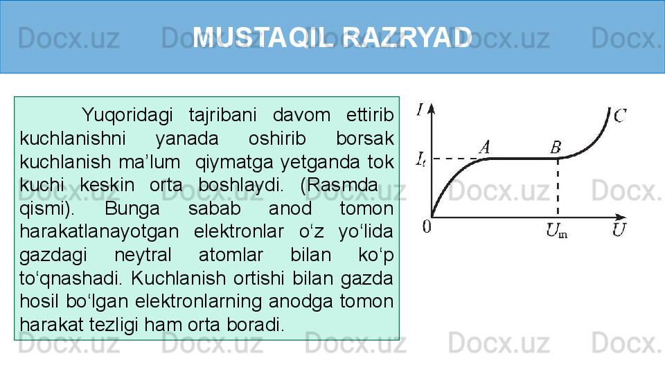 MUSTAQIL RAZRYAD
        Yuqoridagi  tajribani  davom  ettirib 
kuchlanishni  yanada  oshirib  borsak 
kuchlanish  ma’lum    qiymatga  yetganda  tok 
kuchi  keskin  orta  boshlaydi.  (Rasmda   
qismi).  Bunga  sabab  anod  tomon 
harakatlanayotgan  elektronlar  o‘z  yo‘lida 
gazdagi  neytral  atomlar  bilan  ko‘p 
to‘qnashadi.  Kuchlanish  ortishi  bilan  gazda 
hosil  bo‘lgan  elektronlarning  anodga  tomon 
harakat tezligi ham orta boradi. 