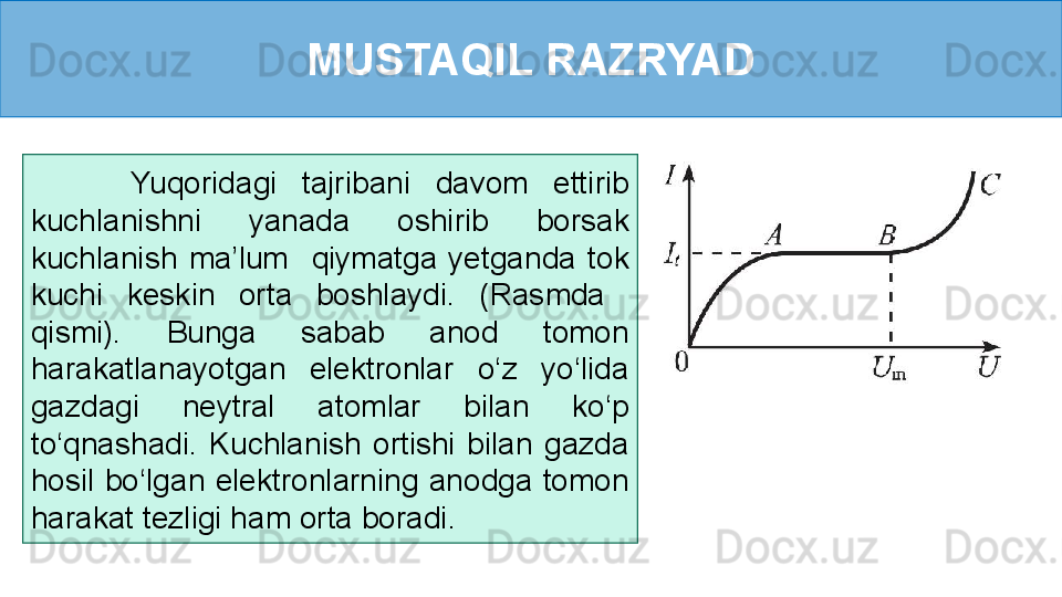 MUSTAQIL RAZRYAD
        Yuqoridagi  tajribani  davom  ettirib 
kuchlanishni  yanada  oshirib  borsak 
kuchlanish  ma’lum    qiymatga  yetganda  tok 
kuchi  keskin  orta  boshlaydi.  (Rasmda   
qismi).  Bunga  sabab  anod  tomon 
harakatlanayotgan  elektronlar  o‘z  yo‘lida 
gazdagi  neytral  atomlar  bilan  ko‘p 
to‘qnashadi.  Kuchlanish  ortishi  bilan  gazda 
hosil  bo‘lgan  elektronlarning  anodga  tomon 
harakat tezligi ham orta boradi.