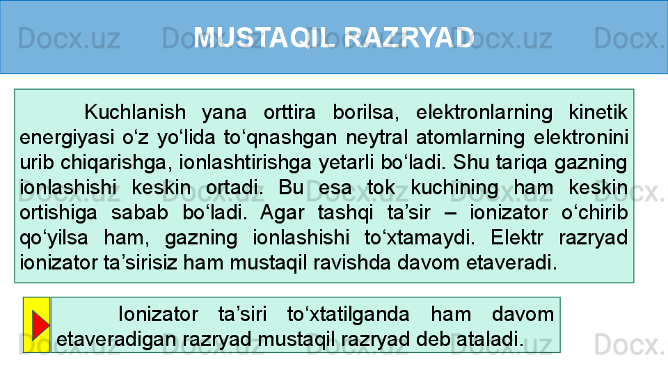 MUSTAQIL RAZRYAD
        Kuchlanish  yana  orttira  borilsa,  elektronlarning  kinetik 
energiyasi  o‘z  yo‘lida  to‘qnashgan  neytral  atomlarning   elektronini 
urib chiqarishga, ionlashtirishga yetarli bo‘ladi. Shu tariqa gazning 
ionlashishi  keskin  ortadi.  Bu  esa  tok  kuchining  ham  keskin 
ortishiga  sabab  bo‘ladi.  Agar  tashqi  ta’sir  –  ionizator  o‘chirib 
qo‘yilsa  ham,  gazning  ionlashishi  to‘xtamaydi.  Elektr  razryad 
ionizator ta’sirisiz ham mustaqil ravishda davom etaveradi. 
      Ionizator  ta’siri  to‘xtatilganda  ham  davom 
etaveradigan razryad mustaqil razryad deb ataladi. 