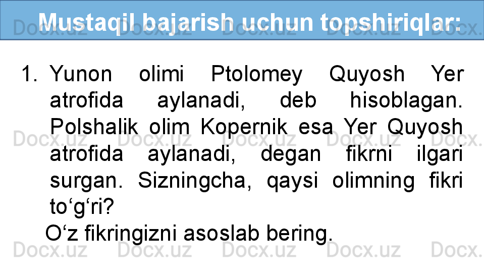    Mustaqil bajarish uchun topshiriqlar:
1. Yunon  olimi  Ptolomey  Quyosh  Yer 
atrofida  aylanadi,  deb  hisoblagan. 
Polshalik  olim  Kopernik  esa  Yer  Quyosh 
atrofida  aylanadi,  degan  fikrni  ilgari 
surgan.  Sizningcha,  qaysi  olimning  fikri 
to‘g‘ri? 
     O‘z fikringizni asoslab bering.  