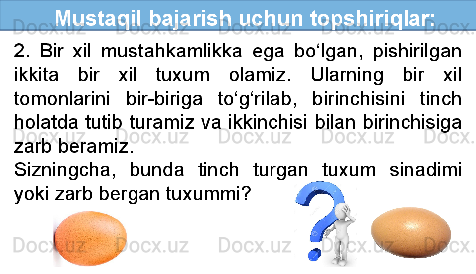    Mustaqil bajarish uchun topshiriqlar:
2.  Bir  xil  mustahkamlikka  ega  bo‘lgan,  pishirilgan 
ikkita  bir  xil  tuxum  olamiz.  Ularning  bir  xil 
tomonlarini  bir-biriga  to‘g‘rilab,  birinchisini  tinch 
holatda  tutib  turamiz  va  ikkinchisi  bilan  birinchisiga 
zarb beramiz. 
Sizningcha,  bunda  tinch  turgan  tuxum  sinadimi 
yoki zarb bergan tuxummi? 