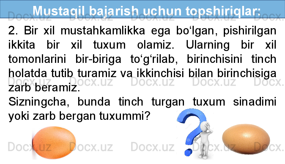 Mustaqil bajarish uchun topshiriqlar:
2.  Bir  xil  mustahkamlikka  ega  bo‘lgan,  pishirilgan 
ikkita  bir  xil  tuxum  olamiz.  Ularning  bir  xil 
tomonlarini  bir-biriga  to‘g‘rilab,  birinchisini  tinch 
holatda  tutib  turamiz  va  ikkinchisi  bilan  birinchisiga 
zarb beramiz. 
Sizningcha,  bunda  tinch  turgan  tuxum  sinadimi 
yoki zarb bergan tuxummi?
