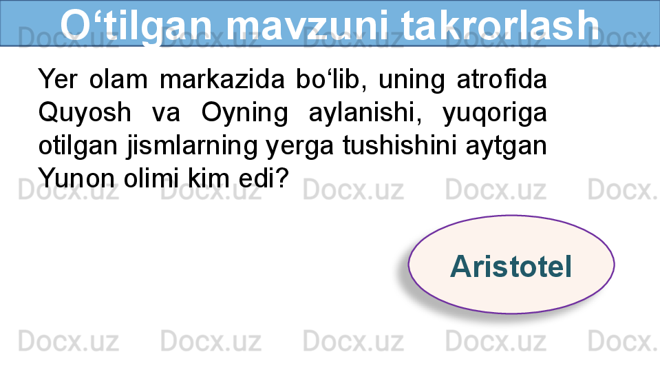 O‘tilgan mavzuni takrorlash
Yer  olam  markazida  bo‘lib,  uning  atrofida 
Quyosh  va  Oyning  aylanishi,  yuqoriga 
otilgan jismlarning yerga tushishini aytgan 
Yunon olimi kim edi?
Aristotel  