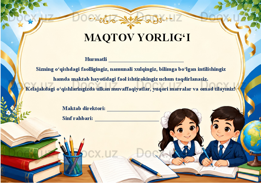                                                           
  
                                                                                                   Hurmatli ___________________________
Sizning o‘qishdagi faolligingiz, namunali xulqingiz, bilimga bo‘lgan intilishingiz
hamda maktab hayotidagi faol ishtirokingiz uchun taqdirlanasiz.
Kelajakdagi o‘qishlaringizda ulkan muvaffaqiyatlar, yuqori marralar va omad tilaymiz!
                                           Maktab direktori: ___________________
                                           Sinf rahbari: _______________________ MAQTOV YORLIG‘I 