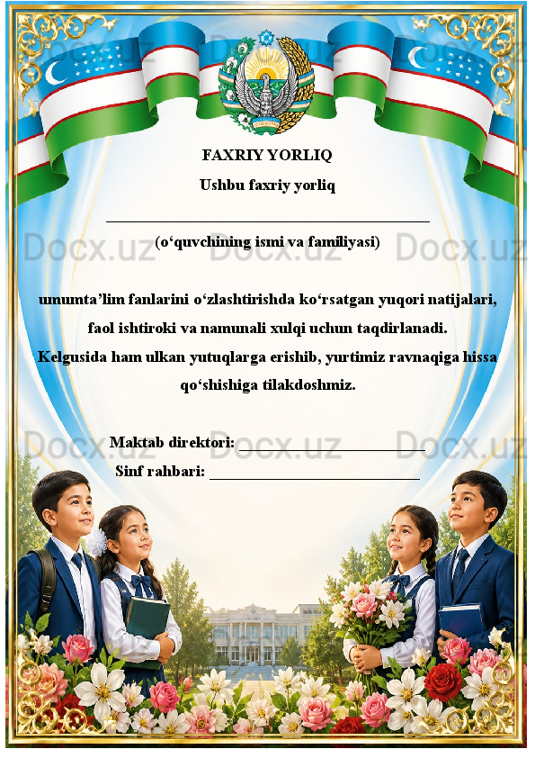 ??????  FAXRIY YORLIQ  ??????
Ushbu faxriy yorliq
________________________________________
(o‘quvchining ismi va familiyasi)
umumta’lim fanlarini o‘zlashtirishda ko‘rsatgan yuqori natijalari,
faol ishtiroki va namunali xulqi uchun taqdirlanadi.
Kelgusida ham ulkan yutuqlarga erishib, yurtimiz ravnaqiga hissa
qo‘shishiga tilakdoshmiz.
Maktab direktori: _______________________             
Sinf rahbari: __________________________ 