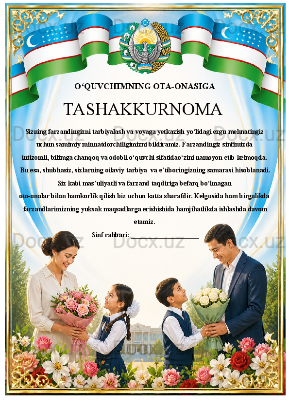 O‘QUVCHIMNING OTA-ONASIGA
Sizning farzandingizni tarbiyalash va voyaga yetkazish yo‘lidagi ezgu mehnatingiz 
uchun samimiy minnatdorchiligimizni bildiramiz. Farzandingiz sinfimizda 
intizomli, bilimga chanqoq va odobli o‘quvchi sifatidao‘zini namoyon etib kelmoqda. 
 Bu esa, shubhasiz, sizlarning oilaviy tarbiya  va e’tiboringizning samarasi hisoblanadi.
Siz kabi mas’uliyatli va farzand taqdiriga befarq bo‘lmagan 
ota-onalar bilan hamkorlik qilish biz uchun katta sharafdir. Kelgusida ham birgalikda
 farzandlarimizning yuksak maqsadlarga erishishida hamjihatlikda ishlashda davom 
etamiz.
 Sinf rahbari: ____________________TASHAKKURNOMA 