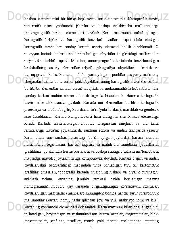 boshqa   elementlarini   bir-biriga   bog‘lovchi   zarur   elementdir.   Kartografik   tasvir,
matematik   asos,   yordamchi   jihozlar   va   boshqa   qo‘shimcha   ma‘lumotlarga
umumgeografik   kartani   elementlari   deyiladi.   Karta   mazmunini   qabul   qilingan
kartografik   belgilar   va   kartografik   tasvirlash   usullari   orqali   ifoda   etadigan
kartografik   tasvir   har   qanday   kartani   asosiy   elementi   bo‘lib   hisoblanadi.   U
muayyan   kartada   ko‘rsatilishi   lozim   bo‘lgan   obyektlar   to‘g‘risidagi   ma‘lumotlar
majmuidan   tashkil   topadi.   Masalan,   umumgeografik   kartalarda   tasvirlanadigan
landshaftning   asosiy   elementlari-relyef,   gidrografiya   obyektlari,   o‘simlik   va
tuproq-grunt   ko‘rsatkichlari.   aholi   yashaydigan   punktlar,   siyosiy-ma‘muriy
chegaralar hamda ba‘zi bir xo‘jalik obyektlari uning kartografik tasvir elementlari
bo‘lib, bu elementlar kartada bir xil aniqlikda va mukammallikda ko‘rsatiladi. Har
qanday   kartani   muhim   elementi   bo‘lib   legenda   hisoblanadi.   Hamma   kartografik
tasvir   matematik   asosda   quriladi.   Kartada   uni   elementlari   bo‘lib   -   kartografik
proektsiya va u bilan bog’liq koordinata to’ri (yoki to’rlari), masshtab va geodezik
asos   hisoblanadi.   Kartani   komponovkasi   ham   uning   matematik   asos   elementiga
kiradi.   Kartada   tasvirlanadigan   hududni   chegarasini   aniqlash   va   uni   karta
ramkalariga   nisbatan   joylashtirish,   ramkani   ichida   va   undan   tashqarida   (asosiy
karta   bilan   uni   ramkasi   orasidagi   bo‘sh   qolgan   joylarda)   kartani   nomini,
masshtabini,   legendasini,   har   xil   raqamli   va   matnli   ma’lumotlarni,   jadvallarni,
grafiklarni, qo’shimcha kesma kartalarni va boshqa shunga o‘xshash ma‘lumotlarni
maqsadga muvofiq joylashtirishga komponovka deyiladi. Kartani o‘qish va undan
foydalanishni   osonlashtirish   maqsadida   unda   beriladigan   turli   xil   kartometrik
grafiklar,   (masalan,   topografik   kartada   chiziqning   nishabi   va   qiyalik   burchagini
aniqlash   uchun,   kartaning   janubiy   ramkasi   ostida   beriladigan   maxsus
nomogramma),   hududni   qay   darajada   o‘rganilganligini   ko‘rsatuvchi   sxemalar,
foydalanilgan materiallar (manbalar) shuningdek boshqa har xil zarur spravochnik
ma‘lumotlar   (kartani   nomi,   nashr   qilingan   joyi   va   yili,   nashriyot   nomi   va   h.k.)
kartaning yordamchi elementlari deb ataladi. Karta mazmuni bilan bog‘langan, uni
to‘latadigan,   boyitadigan   va   tushuntiradigan   kesma-kartalar,   diagrammalar,   blok-
diagrammalar,   grafiklar,   profillar,   matnli   yoki   raqamli   ma‘lumotlar   kartaning
10 