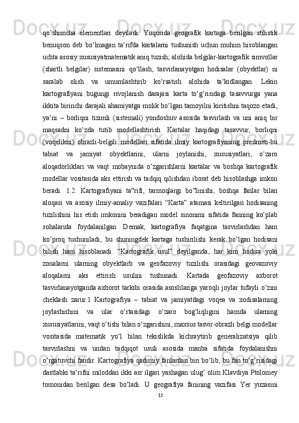 qo’shimcha   elementlari   deyiladi.   Yuqorida   geografik   kartaga   berilgan   stilistik
benuqson   deb   bo‘lmagan   ta‘rifda   kartalarni   tushunish   uchun   muhim   hisoblangan
uchta asosiy xususiyatmatematik aniq tuzish; alohida belgilar-kartografik simvollar
(shartli   belgilar)   sistemasini   qo‘llash;   tasvirlanayotgan   hodisalar   (obyektlar)   ni
saralab   olish   va   umumlashtirib   ko‘rsatish   alohida   ta‘kidlangan.   Lekin
kartografiyani   bugungi   rivojlanish   darajasi   karta   to‘g‘risidagi   tasavvurga   yana
ikkita birinchi darajali ahamiyatga molik bo‘lgan tamoyilni kiritishni taqozo etadi,
ya‘ni   –   borliqni   tizimli   (sistemali)   yondoshuv   asosida   tasvirlash   va   uni   aniq   bir
maqsadni   ko‘zda   tutib   modellashtirish.   Kartalar   haqidagi   tasavvur,   borliqni
(voqelikni)   obrazli-belgili   modellari   sifatida   ilmiy   kartografiyaning   predmeti-bu
tabiat   va   jamiyat   obyektlarini,   ularni   joylanishi,   xususiyatlari,   o‘zaro
aloqadorliklari   va   vaqt   mobaynida   o‘zgarishlarni   kartalar   va   boshqa   kartografik
modellar  vositasida   aks  ettirish  va  tadqiq  qilishdan   iborat  deb  hisoblashga   imkon
beradi.   1.2.   Kartografiyani   ta rifi,   tarmoqlargi   bo linishi,   boshqa   fanlar   bilan‟ ‟
aloqasi   va   asosiy   ilmiy-amaliy   vazifalari   “Karta”   atamasi   keltirilgan   hodisaning
tuzilishini   his   etish   imkonini   beradigan   model   sinonimi   sifatida   fanning   ko’plab
sohalarida   foydalanilgan.   Demak,   kartografiya   faqatgina   tasvirlashdan   ham
ko’proq   tushuniladi;   bu   shuningdek   kartaga   tushirilishi   kerak   bo’lgan   hodisani
bilish   ham   hisoblanadi.   “Kartografik   usul”   deyilganda,   har   kim   hodisa   yoki
zonalarni   ularning   obyektlarb   va   geofazoviy   tuzilishi   orasidagi   geovazoviy
aloqalarni   aks   ettirish   usulini   tushunadi.   Kartada   geofazoviy   axborot
tasvirlanayotganda axborot tarkibi orasida asoslilariga yaroqli joylar tufayli o’zini
cheklash   zarur.1   Kartografiya   –   tabiat   va   jamiyatdagi   voqea   va   xodisalarning
joylashishini   va   ular   o‘rtasidagi   o‘zaro   bog‘liqligini   hamda   ularning
xususiyatlarini, vaqt o‘tishi bilan o‘zgarishini, maxsus tasvir-obrazli belgi modellar
vositasida   matematik   yo‘l   bilan   tekislikda   kichraytirib   generalizatsiya   qilib
tasvirlashni   va   undan   tadqiqot   usuli   asosida   manba   sifatida   foydalanishni
o‘rgatuvchi fandir. Kartografiya qadimiy fanlardan biri bo‘lib, bu fan to‘g‘risidagi
dastlabki ta‘rifni miloddan ikki asr ilgari yashagan ulug‘ olim Klavdiya Ptolomey
tomonidan   berilgan   desa   bo‘ladi.   U   geografiya   fanining   vazifasi   Yer   yuzasini
11 