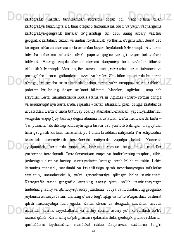 kartografik   jihatdan   tasvirlashdan   iboratdir   degan   edi.   Vaqt   o‘tishi   bilan
kartografiya fanining ta‘rifi ham o‘zgarib takomillasha bordi va yaqin vaqtlargacha
kartografiya-geografik   kartalar   to‘g‘risidagi   fan   deb,   uning   asosiy   vazifasi
geografik kartalarni tuzish va undan foydalanish yo‘llarini o‘rgatishdan iborat deb
kelingan. «Karta» atamasi o‘rta asrlardan buyon foydalanib kelinmoqda. Bu atama
lotincha   «chartes»   so‘zidan   olinib   papirus   qog‘oz   varag‘i   degan   tushunchani
bildiradi.   Hozirgi   vaqtda   «karta»   atamasi   dunyoning   turli   davlatlar   tillarida
ishlatilib kelinmoqda. Masalan, frantsuzcha - carte, nemischa - qarte, italyancha va
portugalcha - carta, gollandcha - avval va h.z.lar. Shu bilan bir qatorda bu atama
o‘rniga,   bir   qancha   mamlakatlarda   boshqa   atama   ya‘ni   «mappa»   so‘zini   ishlatib,
polotoni   bir   bo‘lagi   degan   ma‘noni   bildiradi.   Masalan,   inglizlar   -   map   deb
ataydilar. Ba‘zi mamlakatlarda ikkala atama ya‘ni inglizlar «chart» so‘zini dengiz
va aeronavigatsiya  kartalarida, ispanlar  «carta» atamasini  plan, dengiz kartalarida
ishlatadilar. Ba‘zi o‘rinda butunlay boshqa atamalarni-masalan, yaponiyaliklartizu,
vengerlar-erqep (joy tasviri) degan atamani  ishlatadilar. Ba‘zi manbalarda karta –
Yer yuzasini tekislikdagi kichraytirilgan tasviri deb yuritilib kelingan. Haqiqatdan
ham   geografik   kartalar   matematik   yo‘l   bilan   hisoblash   natijasida   Yer   ellipsoidini
tekislikda   kichraytirilib   tasvirlanishi   natijasida   vujudga   keladi.   Yuqorida
aytilganidek,   kartalarda   voqea   va   hodisalar   maxsus   belgi-obrazli   modellar
yordamida   tasvirlanadi.   Tasvirlanayotgan   voqea   va   hodisalarning   miqdori,   sifati,
joylashgan   o‘rni   va   boshqa   xususiyatlarini   kartaga   qarab   bilish   mumkin.   Lekin
kartaning   maqsadi,   masshtabi   va   ishlatilishiga   qarab   tasvirlanayotgan   tafsilotlar
saralanib,   umumlashtirilib,   ya‘ni   generalizatsiya   qilingan   holda   tasvirlanadi.
Kartografik   tasvir   geografik   kartaning   asosiy   qismi   bo‘lib,   tasvirlanayotgan
hududning tabiiy va ijtimoiy-iqtisodiy jixatlarini, voqea va hodisalarning geografik
joylanish xususiyatlarini, ularning o‘zaro bog‘liqligi va hatto o‘zgarishini bashorat
qilish   imkoniyatiga   ham   egadir.   Karta,   okean   va   dengizda   suzishda,   havoda
uchishda,   turistik   sayyohatlarda   va   harbiy   sohada   asosiy   yo‘l   ko‘rsatkich   bo‘lib
xizmat qiladi. Karta xalq xo‘jaligimizni rejalashtirishda, geologik qidiruv ishlarida,
qurilishlarni   loyihalashda,   mamlakat   ishlab   chiqaruvchi   kuchlarini   to‘g‘ri
12 