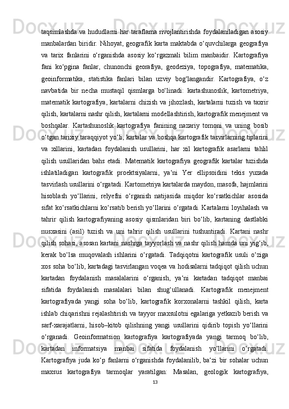 taqsimlashda   va   hududlarni   har   taraflama   rivojlantirishda   foydalaniladigan   asosiy
manbalardan biridir.  Nihoyat, geografik karta  maktabda o‘quvchilarga geografiya
va   tarix   fanlarini   o‘rganishda   asosiy   ko‘rgazmali   bilim   manbaidir.   Kartografiya
fani   ko‘pgina   fanlar,   chunonchi   georafiya,   geodeziya,   topografiya,   matematika,
geoinformatika,   statistika   fanlari   bilan   uzviy   bog‘langandir.   Kartografiya,   o‘z
navbatida   bir   necha   mustaqil   qismlarga   bo‘linadi:   kartashunoslik,   kartometriya,
matematik  kartografiya,   kartalarni   chizish   va   jihozlash,   kartalarni   tuzish   va  taxrir
qilish, kartalarni nashr qilish, kartalarni modellashtirish, kartografik menejment va
boshqalar.   Kartashunoslik   kartografiya   fanining   nazariy   tomoni   va   uning   bosib
o‘tgan tarixiy taraqqiyot yo‘li, kartalar va boshqa kartografik tasvirlarning tiplarini
va   xillarini,   kartadan   foydalanish   usullarini,   har   xil   kartografik   asarlarni   tahlil
qilish   usullaridan   bahs   etadi.   Matematik   kartografiya   geografik   kartalar   tuzishda
ishlatiladigan   kartografik   proektsiyalarni,   ya‘ni   Yer   ellipsoidini   tekis   yuzada
tasvirlash usullarini o‘rgatadi. Kartometriya kartalarda maydon, masofa, hajmlarini
hisoblash   yo‘llarini,   relyefni   o‘rganish   natijasida   miqdor   ko‘rsatkichlar   asosida
sifat ko‘rsatkichlarni ko‘rsatib berish yo‘llarini o‘rgatadi. Kartalarni loyihalash va
tahrir   qilish   kartografiyaning   asosiy   qismlaridan   biri   bo‘lib,   kartaning   dastlabki
nusxasini   (asil)   tuzish   va   uni   tahrir   qilish   usullarini   tushuntiradi.   Kartani   nashr
qilish sohasi,  asosan  kartani  nashrga tayyorlash va nashr  qilish hamda uni yig‘ib,
kerak   bo‘lsa   muqovalash   ishlarini   o‘rgatadi.   Tadqiqotni   kartografik   usuli   o‘ziga
xos soha bo‘lib, kartadagi tasvirlangan voqea va hodisalarni tadqiqot qilish uchun
kartadan   foydalanish   masalalarini   o‘rganish,   ya‘ni   kartadan   tadqiqot   manbai
sifatida   foydalanish   masalalari   bilan   shug‘ullanadi.   Kartografik   menejment
kartografiyada   yangi   soha   bo‘lib,   kartografik   korxonalarni   tashkil   qilish,   karta
ishlab chiqarishni rejalashtirish va tayyor maxsulotni egalariga yetkazib berish va
sarf-xarajatlarni,   hisob–kitob   qilishning   yangi   usullarini   qidirib   topish   yo‘llarini
o‘rganadi.   Geoinformatsion   kartografiya   kartografiyada   yangi   tarmoq   bo‘lib,
kartadan   informatsiya   manbai   sifatida   foydalanish   yo‘llarini   o‘rgatadi.
Kartografiya   juda   ko‘p   fanlarni   o‘rganishda   foydalanilib,   ba‘zi   bir   sohalar   uchun
maxsus   kartografiya   tarmoqlar   yaratilgan:   Masalan,   geologik   kartografiya,
13 