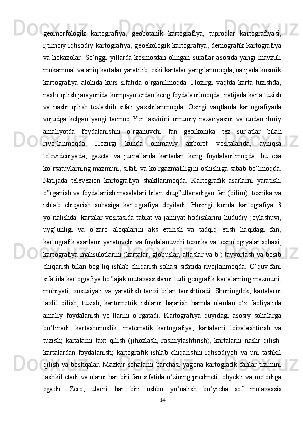 geomorfologik   kartografiya,   geobotanik   kartografiya,   tuproqlar   kartografiyasi,
ijtimoiy-iqtisodiy kartografiya, geoekologik kartografiya, demografik kartografiya
va hokazolar. So‘nggi  yillarda kosmosdan  olingan suratlar  asosida  yangi  mavzuli
mukammal va aniq kartalar yaratilib, eski kartalar yangilanmoqda, natijada kosmik
kartografiya   alohida   kurs   sifatida   o‘rganilmoqda.   Hozirgi   vaqtda   karta   tuzishda,
nashr qilish jarayonida kompьyuterdan keng foydalanilmoqda, natijada karta tuzish
va   nashr   qilish   tezlashib   sifati   yaxshilanmoqda.   Oxirgi   vaqtlarda   kartografiyada
vujudga   kelgan   yangi   tarmoq   Yer   tasvirini   umumiy   nazariyasini   va   undan   ilmiy
amaliyotda   foydalanishni   o‘rganuvchi   fan   geoikonika   tez   sur‘atlar   bilan
rivojlanmoqda.   Hozirgi   kunda   ommaviy   axborot   vositalarida,   ayniqsa
televideniyada,   gazeta   va   jurnallarda   kartadan   keng   foydalanilmoqda,   bu   esa
ko‘rsatuvlarning mazmuni, sifati va ko‘rgazmaliligini oshishiga sabab bo‘lmoqda.
Natijada   televezion   kartografiya   shakllanmoqda.   Kartografik   asarlarni   yaratish,
o rganish va foydalanish masalalari bilan shug ullanadigan fan (bilim), texnika va‟ ‟
ishlab   chiqarish   sohasiga   kartografiya   deyiladi.   Hozirgi   kunda   kartografiya   3
yo‘nalishda:  kartalar  vositasida  tabiat   va jamiyat   hodisalarini  hududiy  joylashuvi,
uyg‘unligi   va   o‘zaro   aloqalarini   aks   ettirish   va   tadqiq   etish   haqidagi   fan;
kartografik asarlarni yaratuvchi va foydalanuvchi texnika va texnologiyalar sohasi;
kartografiya mahsulotlarini (kartalar, globuslar, atlaslar va b.) tayyorlash va bosib
chiqarish bilan bog‘liq ishlab  chiqarish sohasi  sifatida rivojlanmoqda. O‘quv fani
sifatida kartografiya bo‘lajak mutaxassislarni turli geografik kartalarning mazmuni,
mohiyati,   xususiyati   va   yaratilish   tarixi   bilan   tanishtiradi.   Shuningdek,   kartalarni
taxlil   qilish,   tuzish,   kartometrik   ishlarni   bajarish   hamda   ulardan   o‘z   faoliyatida
amaliy   foydalanish   yo‘llarini   o‘rgatadi.   Kartografiya   quyidagi   asosiy   sohalarga
bo‘linadi:   kartashunoslik;   matematik   kartografiya;   kartalarni   loixalashtirish   va
tuzish;   kartalarni   taxt   qilish   (jihozlash,   rasmiylashtirish);   kartalarni   nashr   qilish:
kartalardan   foydalanish;   kartografik   ishlab   chiqarishni   iqtisodiyoti   va   uni   tashkil
qilish  va  boshqalar.   Mazkur   sohalarni  barchasi   yagona  kartografik  fanlar  tizimini
tashkil etadi va ularni har biri fan sifatida o‘zining predmeti, obyekti va metodiga
egadir.   Zero,   ularni   har   biri   ushbu   yo‘nalish   bo‘yicha   sof   mutaxassis
14 