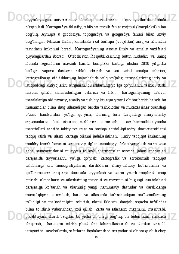 tayyorlaydigan   universitet   va   boshqa   oliy   texnika   o‘quv   yurtlarida   alohida
o‘rganiladi. Kartografiya falsafiy, tabiiy va texnik fanlar majmui (kompleksi) bilan
bog‘liq.   Ayniqsa   u   geodeziya,   topografiya   va   geografiya   fanlari   bilan   uzviy
bog‘langan.   Mazkur   fanlar,   kartalarda   real   borliqni   (voqelikni)   aniq   va   ishonchli
tasvirlash   imkonini   beradi.   Kartografiyaning   asosiy   ilmiy   va   amaliy   vazifalari
quyidagilardan   iborat:     O‘zbekiston   Respublikasining   butun   hududini   va   uning
alohida   regionlarini   mavzuli   hamda   kompleks   kartaga   olishni   2020   yilgacha
bo‘lgan   yagona   dasturini   ishlab   chiqish   va   uni   izchil   amalga   oshirish;
kartografiyaga   oid   ishlarning   bajarilishida   xalq   xo‘jaligi   tarmoqlarining   joriy   va
istiqboldagi  ehtiyojlarini  o‘rganish, bu ishlarning yo‘lga qo‘yilishini  tashkil  etish,
nazorat   qilish,   samaradorligini   oshirish   va   h.k.;     kartografiyaning   ustuvor
masalalariga oid nazariy, amaliy va uslubiy ishlarga yetarli e‘tibor berish hamda bu
muammolar   bilan shug‘ullanadigan  barcha  tashkilotlar  va  mutaxassislar   orasidagi
o‘zaro   hamkorlikni   yo‘lga   qo‘yish,   ularning   turli   darajadagi   ilmiy-amaliy
anjumanlarda   faol   ishtirok   etishlarini   ta‘mirlash;     aerokosmofotos‘yomka
materiallari   asosida   tabiiy   resurslar   va   boshqa   sotsial-iqtisodiy   shart-sharoitlarni
tadqiq   etish   va   ularni   kartaga   olishni   jadallashtirish;     ilmiy   tadqiqot   ishlarining
moddiy   texnik   bazasini   zamonaviy   ilg‘or   texnologiya   bilan   yangilash   va   mazkur
soha   mutaxassislarini   muayyan   to‘lovli   shartnomalar   asosida   jahon   andozalari
darajasida   tayyorlashni   yo‘lga   qo‘yish;   kartografik   va   aerokosmik   tadqiqot
uslublariga   oid   monografiyalarni,   darsliklarni,   ilmiy-uslubiy   ko‘rsatmalar   va
qo‘llanmalarni   aniq   reja   doirasida   tayyorlash   va   ularni   yetarli   miqdorda   chop
ettirish; o‘quv karta va atlaslarining mavzusi  va mazmunini bugungi kun talablari
darajasiga   ko‘tarish   va   ularninig   yangi   namunaviy   dasturlar   va   darsliklarga
muvofiqligini   ta‘minlash;   karta   va   atlaslarda   ko‘rsatiladigan   ma‘lumotlarning
to‘liqligi   va   ma‘nodorligini   oshirish,   ularni   ikkinchi   darajali   orqacha   tafsilotlar
bilan   to‘ldirib   yuborishdan   xoli   qilish;   karta   va   atlaslarni   mazmuni,   masshtabi,
proektsiyasi,   shartli   belgilari   bo‘yicha   bir-biriga   bog‘liq,   bir   butun   tizim   shaklida
chiqarish;     kartalarni   estetik   jihozlashni   takomillashtirish   va   ulardan   dars   11
jarayonida, sayohatlarda, safarlarda foydalanish xususiyatlarini e‘tiborga oli b chop
15 