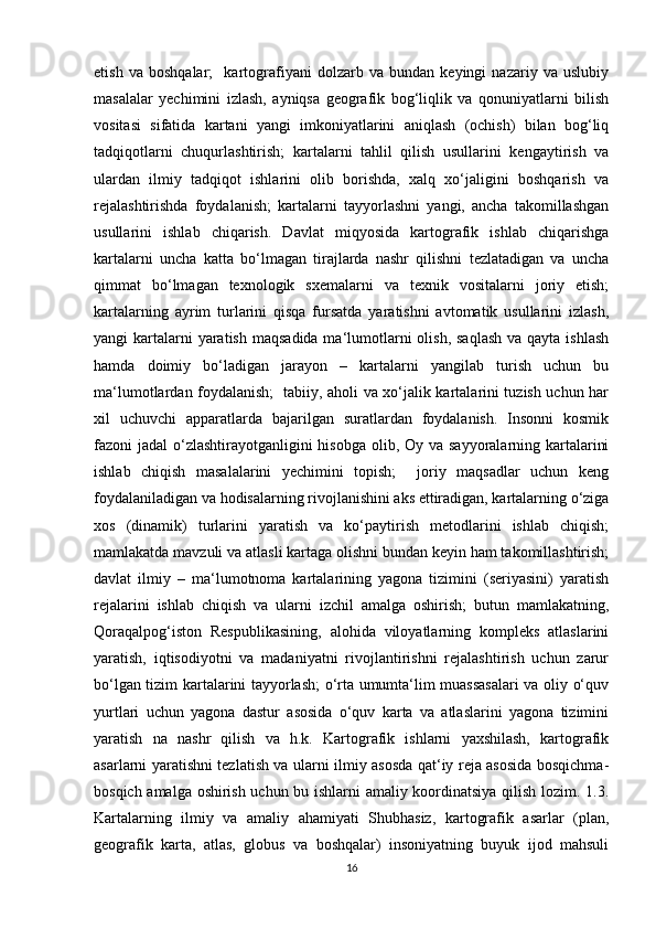 etish   va   boshqalar;     kartografiyani   dolzarb   va   bundan   keyingi   nazariy   va   uslubiy
masalalar   yechimini   izlash,   ayniqsa   geografik   bog‘liqlik   va   qonuniyatlarni   bilish
vositasi   sifatida   kartani   yangi   imkoniyatlarini   aniqlash   (ochish)   bilan   bog‘liq
tadqiqotlarni   chuqurlashtirish;   kartalarni   tahlil   qilish   usullarini   kengaytirish   va
ulardan   ilmiy   tadqiqot   ishlarini   olib   borishda,   xalq   xo‘jaligini   boshqarish   va
rejalashtirishda   foydalanish;   kartalarni   tayyorlashni   yangi,   ancha   takomillashgan
usullarini   ishlab   chiqarish.   Davlat   miqyosida   kartografik   ishlab   chiqarishga
kartalarni   uncha   katta   bo‘lmagan   tirajlarda   nashr   qilishni   tezlatadigan   va   uncha
qimmat   bo‘lmagan   texnologik   sxemalarni   va   texnik   vositalarni   joriy   etish;
kartalarning   ayrim   turlarini   qisqa   fursatda   yaratishni   avtomatik   usullarini   izlash,
yangi  kartalarni  yaratish  maqsadida ma‘lumotlarni  olish,  saqlash  va qayta ishlash
hamda   doimiy   bo‘ladigan   jarayon   –   kartalarni   yangilab   turish   uchun   bu
ma‘lumotlardan foydalanish;   tabiiy, aholi va xo‘jalik kartalarini tuzish uchun har
xil   uchuvchi   apparatlarda   bajarilgan   suratlardan   foydalanish.   Insonni   kosmik
fazoni jadal  o‘zlashtirayotganligini  hisobga olib, Oy va sayyoralarning kartalarini
ishlab   chiqish   masalalarini   yechimini   topish;     joriy   maqsadlar   uchun   keng
foydalaniladigan va hodisalarning rivojlanishini aks ettiradigan, kartalarning o‘ziga
xos   (dinamik)   turlarini   yaratish   va   ko‘paytirish   metodlarini   ishlab   chiqish;
mamlakatda mavzuli va atlasli kartaga olishni bundan keyin ham takomillashtirish;
davlat   ilmiy   –   ma‘lumotnoma   kartalarining   yagona   tizimini   (seriyasini)   yaratish
rejalarini   ishlab   chiqish   va   ularni   izchil   amalga   oshirish;   butun   mamlakatning,
Qoraqalpog‘iston   Respublikasining,   alohida   viloyatlarning   kompleks   atlaslarini
yaratish,   iqtisodiyotni   va   madaniyatni   rivojlantirishni   rejalashtirish   uchun   zarur
bo‘lgan tizim kartalarini tayyorlash; o‘rta umumta‘lim muassasalari va oliy o‘quv
yurtlari   uchun   yagona   dastur   asosida   o‘quv   karta   va   atlaslarini   yagona   tizimini
yaratish   na   nashr   qilish   va   h.k.   Kartografik   ishlarni   yaxshilash,   kartografik
asarlarni yaratishni tezlatish va ularni ilmiy asosda qat‘iy reja asosida bosqichma-
bosqich amalga oshirish uchun bu ishlarni amaliy koordinatsiya qilish lozim. 1.3.
Kartalarning   ilmiy   va   amaliy   ahamiyati   Shubhasiz,   kartografik   asarlar   (plan,
geografik   karta,   atlas,   globus   va   boshqalar)   insoniyatning   buyuk   ijod   mahsuli
16 