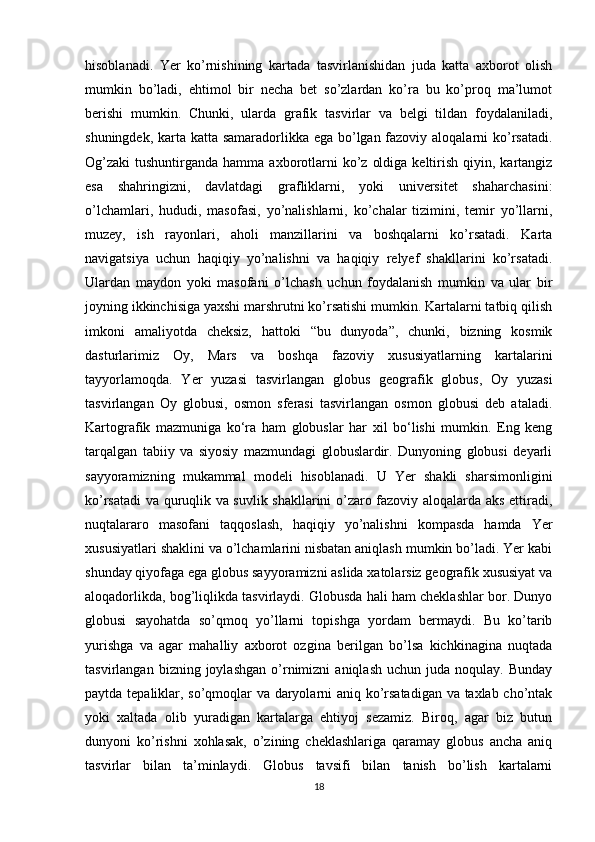 hisoblanadi.   Yer   ko’rnishining   kartada   tasvirlanishidan   juda   katta   axborot   olish
mumkin   bo’ladi,   ehtimol   bir   necha   bet   so’zlardan   ko’ra   bu   ko’proq   ma’lumot
berishi   mumkin.   Chunki,   ularda   grafik   tasvirlar   va   belgi   tildan   foydalaniladi,
shuningdek, karta katta samaradorlikka ega bo’lgan fazoviy aloqalarni  ko’rsatadi.
Og’zaki  tushuntirganda  hamma  axborotlarni  ko’z  oldiga  keltirish  qiyin,  kartangiz
esa   shahringizni,   davlatdagi   grafliklarni,   yoki   universitet   shaharchasini:
o’lchamlari,   hududi,   masofasi,   yo’nalishlarni,   ko’chalar   tizimini,   temir   yo’llarni,
muzey,   ish   rayonlari,   aholi   manzillarini   va   boshqalarni   ko’rsatadi.   Karta
navigatsiya   uchun   haqiqiy   yo’nalishni   va   haqiqiy   relyef   shakllarini   ko’rsatadi.
Ulardan   maydon   yoki   masofani   o’lchash   uchun   foydalanish   mumkin   va   ular   bir
joyning ikkinchisiga yaxshi marshrutni ko’rsatishi mumkin. Kartalarni tatbiq qilish
imkoni   amaliyotda   cheksiz,   hattoki   “bu   dunyoda”,   chunki,   bizning   kosmik
dasturlarimiz   Oy,   Mars   va   boshqa   fazoviy   xususiyatlarning   kartalarini
tayyorlamoqda.   Yer   yuzasi   tasvirlangan   globus   geografik   globus,   Oy   yuzasi
tasvirlangan   Oy   globusi,   osmon   sferasi   tasvirlangan   osmon   globusi   deb   ataladi.
Kartografik   mazmuniga   ko‘ra   ham   globuslar   har   xil   bo‘lishi   mumkin.   Eng   keng
tarqalgan   tabiiy   va   siyosiy   mazmundagi   globuslardir.   Dunyoning   globusi   deyarli
sayyoramizning   mukammal   modeli   hisoblanadi.   U   Yer   shakli   sharsimonligini
ko’rsatadi va quruqlik va suvlik shakllarini o’zaro fazoviy aloqalarda aks ettiradi,
nuqtalararo   masofani   taqqoslash,   haqiqiy   yo’nalishni   kompasda   hamda   Yer
xususiyatlari shaklini va o’lchamlarini nisbatan aniqlash mumkin bo’ladi. Yer kabi
shunday qiyofaga ega globus sayyoramizni aslida xatolarsiz geografik xususiyat va
aloqadorlikda, bog’liqlikda tasvirlaydi. Globusda hali ham cheklashlar bor. Dunyo
globusi   sayohatda   so’qmoq   yo’llarni   topishga   yordam   bermaydi.   Bu   ko’tarib
yurishga   va   agar   mahalliy   axborot   ozgina   berilgan   bo’lsa   kichkinagina   nuqtada
tasvirlangan   bizning  joylashgan   o’rnimizni   aniqlash   uchun   juda  noqulay.   Bunday
paytda tepaliklar, so’qmoqlar va daryolarni aniq ko’rsatadigan va taxlab cho’ntak
yoki   xaltada   olib   yuradigan   kartalarga   ehtiyoj   sezamiz.   Biroq,   agar   biz   butun
dunyoni   ko’rishni   xohlasak,   o’zining   cheklashlariga   qaramay   globus   ancha   aniq
tasvirlar   bilan   ta’minlaydi.   Globus   tavsifi   bilan   tanish   bo’lish   kartalarni
18 